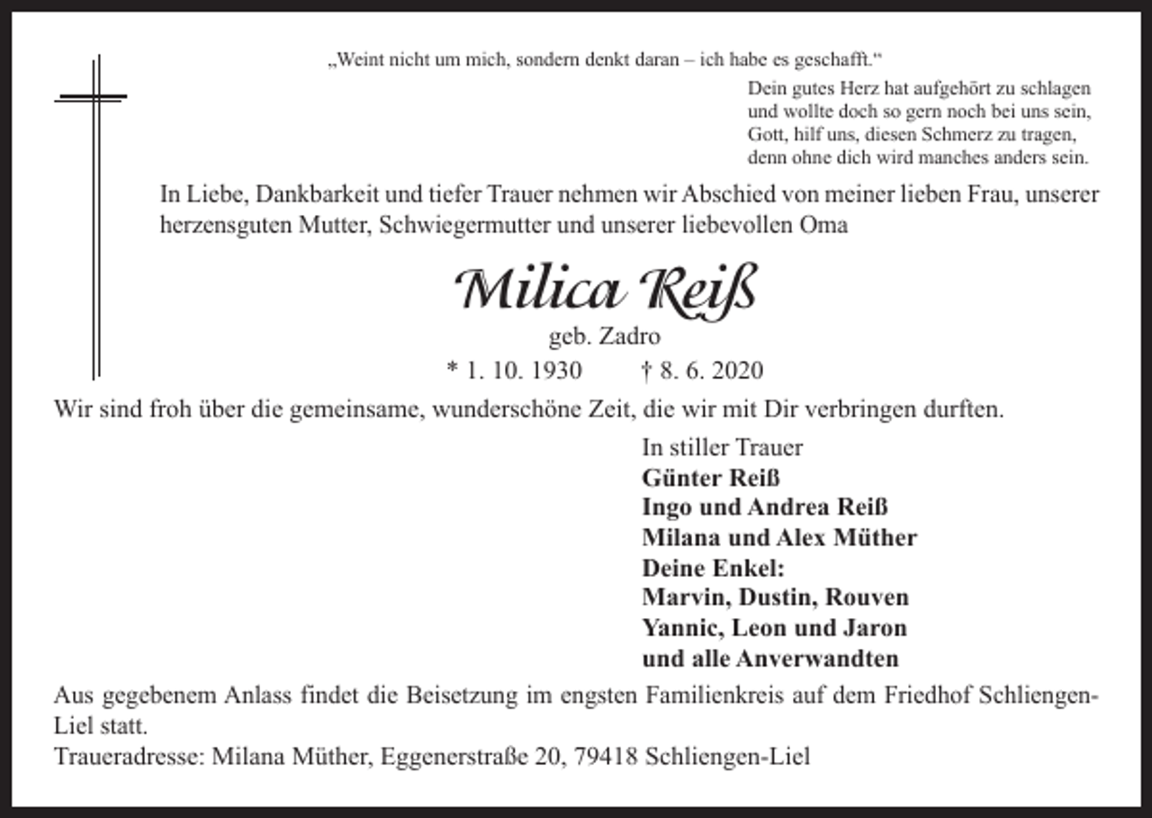 <p>„Weint nicht um mich, sondern denkt daran – ich habe es geschafft.“<br />Dein gutes Herz hat aufgehört zu schlagen<br />und wollte doch so gern noch bei uns sein,<br />Gott, hilf uns, diesen Schmerz zu tragen,<br />denn ohne dich wird manches anders sein.</p><p>In Liebe, Dankbarkeit und tiefer Trauer nehmen wir Abschied von meiner lieben Frau, unserer<br />herzensguten Mutter, Schwiegermutter und unserer liebevollen Oma</p><p>Milica Reiß</p><p>geb. Zadro<br />* 1. 10. 1930<br />† 8. 6. 2020<br />Wir sind froh über die gemeinsame, wunderschöne Zeit, die wir mit Dir verbringen durften.<br />In stiller Trauer<br />Günter Reiß<br />Ingo und Andrea Reiß<br />Milana und Alex Müther<br />Deine Enkel:<br />Marvin, Dustin, Rouven<br />Yannic, Leon und Jaron<br />und alle Anverwandten<br />Aus gegebenem Anlass findet die Beisetzung im engsten Familienkreis auf dem Friedhof SchliengenLiel statt.<br />Traueradresse: Milana Müther, Eggenerstraße 20, 79418 Schliengen-Liel</p>