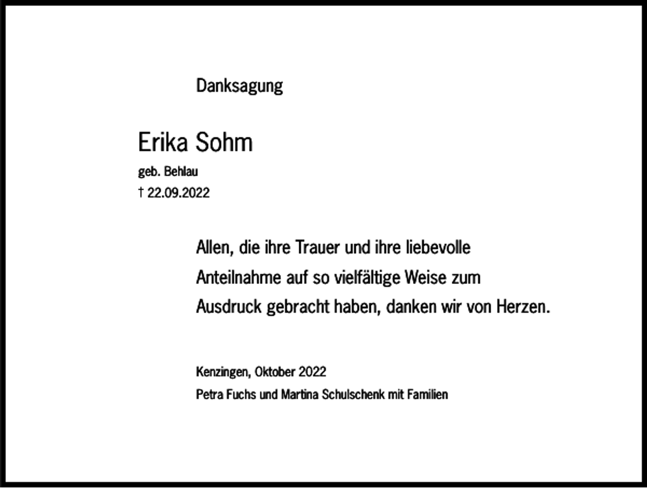 <p>Danksagung</p><p>Erika Sohm<br />geb. Behlau<br />† 22.09.2022</p><p>Allen, die ihre Trauer und ihre liebevolle<br />Anteilnahme auf so vielfältige Weise zum<br />Ausdruck gebracht haben, danken wir von Herzen.</p><p>Kenzingen, Oktober 2022<br />Petra Fuchs und Martina Schulschenk mit Familien</p>