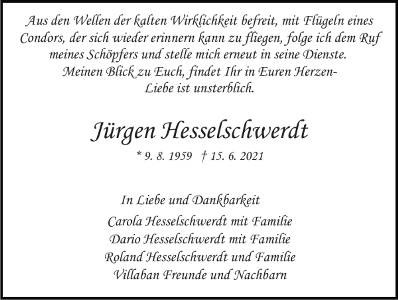 <p>Aus den Wellen der kalten Wirklichkeit befreit, mit Flügeln eines<br />Condors, der sich wieder erinnern kann zu fliegen, folge ich dem Ruf<br />meines Schöpfers und stelle mich erneut in seine Dienste.<br />Meinen Blick zu Euch, findet Ihr in Euren HerzenLiebe ist unsterblich.</p><p>Jürgen Hesselschwerdt<br />* 9. 8. 1959 † 15. 6. 2021</p><p>In Liebe und Dankbarkeit<br />Carola Hesselschwerdt mit Familie<br />Dario Hesselschwerdt mit Familie<br />Roland Hesselschwerdt und Familie<br />Villaban Freunde und Nachbarn</p>