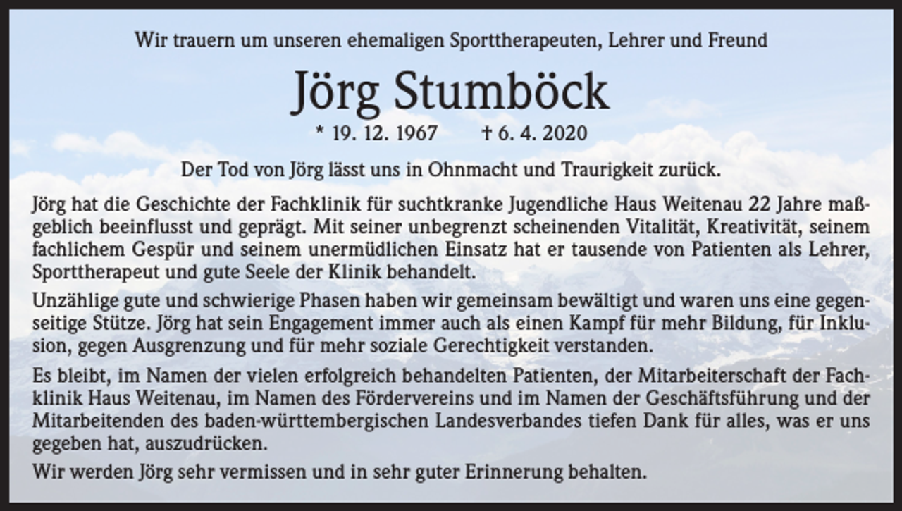 <p>Wir trauern um unseren ehemaligen Sporttherapeuten, Lehrer und Freund</p><p>Jörg Stumböck<br />* 19. 12. 1967 † 6. 4. 2020</p><p>Der Tod von Jörg lässt uns in Ohnmacht und Traurigkeit zurück.<br />Jörg hat die Geschichte der Fachklinik für suchtkranke Jugendliche Haus Weitenau 22 Jahre maßgeblich beeinflusst und geprägt. Mit seiner unbegrenzt scheinenden Vitalität, Kreativität, seinem<br />fachlichem Gespür und seinem unermüdlichen Einsatz hat er tausende von Patienten als Lehrer,<br />Sporttherapeut und gute Seele der Klinik behandelt.<br />Unzählige gute und schwierige Phasen haben wir gemeinsam bewältigt und waren uns eine gegenseitige Stütze. Jörg hat sein Engagement immer auch als einen Kampf für mehr Bildung, für Inklusion, gegen Ausgrenzung und für mehr soziale Gerechtigkeit verstanden.<br />Es bleibt, im Namen der vielen erfolgreich behandelten Patienten, der Mitarbeiterschaft der Fachklinik Haus Weitenau, im Namen des Fördervereins und im Namen der Geschäftsführung und der<br />Mitarbeitenden des baden-württembergischen Landesverbandes tiefen Dank für alles, was er uns<br />gegeben hat, auszudrücken.<br />Wir werden Jörg sehr vermissen und in sehr guter Erinnerung behalten.</p>