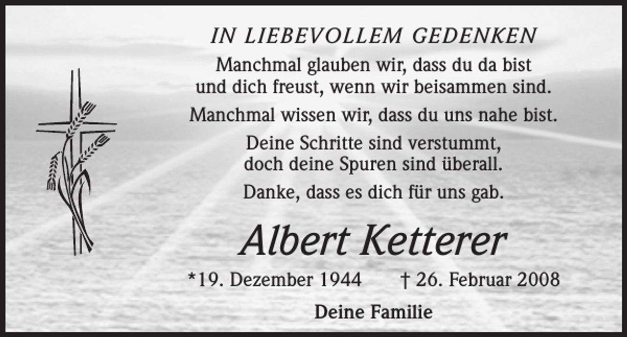<p>IN LIEBEVOLLEM GEDENKEN<br />Manchmal glauben wir, dass du da bist<br />und dich freust, wenn wir beisammen sind.<br />Manchmal wissen wir, dass du uns nahe bist.<br />Deine Schritte sind verstummt,<br />doch deine Spuren sind überall.<br />Danke, dass es dich für uns gab.</p><p>Albert Ketterer<br />*19. Dezember 1944</p><p>† 26. Februar 2008</p><p>Deine Familie</p>