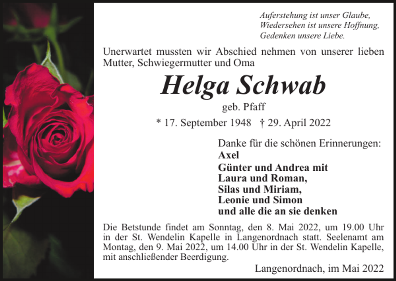 <p>Auferstehung ist unser Glaube,<br />Wiedersehen ist unsere Hoffnung,<br />Gedenken unsere Liebe.</p><p>Unerwartet mussten wir Abschied nehmen von unserer lieben<br />Mutter, Schwiegermutter und Oma</p><p>Helga Schwab<br />geb. Pfaff<br />* 17. September 1948 † 29. April 2022<br />Danke für die schönen Erinnerungen:<br />Axel<br />Günter und Andrea mit<br />Laura und Roman,<br />Silas und Miriam,<br />Leonie und Simon<br />und alle die an sie denken<br />Die Betstunde findet am Sonntag, den 8. Mai 2022, um 19.00 Uhr<br />in der St. Wendelin Kapelle in Langenordnach statt. Seelenamt am<br />Montag, den 9. Mai 2022, um 14.00 Uhr in der St. Wendelin Kapelle,<br />mit anschließender Beerdigung.</p><p>Langenordnach, im Mai 2022</p>