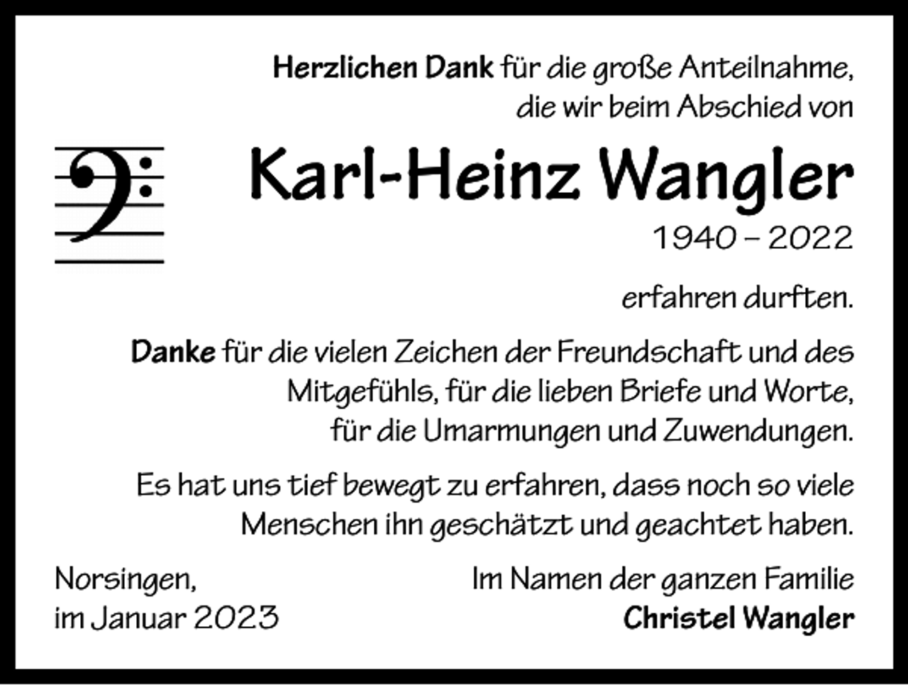 <p>Herzlichen Dank für die große Anteilnahme,<br />die wir beim Abschied von</p><p>Karl-Heinz Wangler</p><p>1940 – 2022</p><p>erfahren durften.<br />Danke für die vielen Zeichen der Freundschaft und des<br />Mitgefühls, für die lieben Briefe und Worte,<br />für die Umarmungen und Zuwendungen.<br />Es hat uns tief bewegt zu erfahren, dass noch so viele<br />Menschen ihn geschätzt und geachtet haben.<br />Norsingen,<br />im Januar 2023</p><p>Im Namen der ganzen Familie<br />Christel Wangler</p>