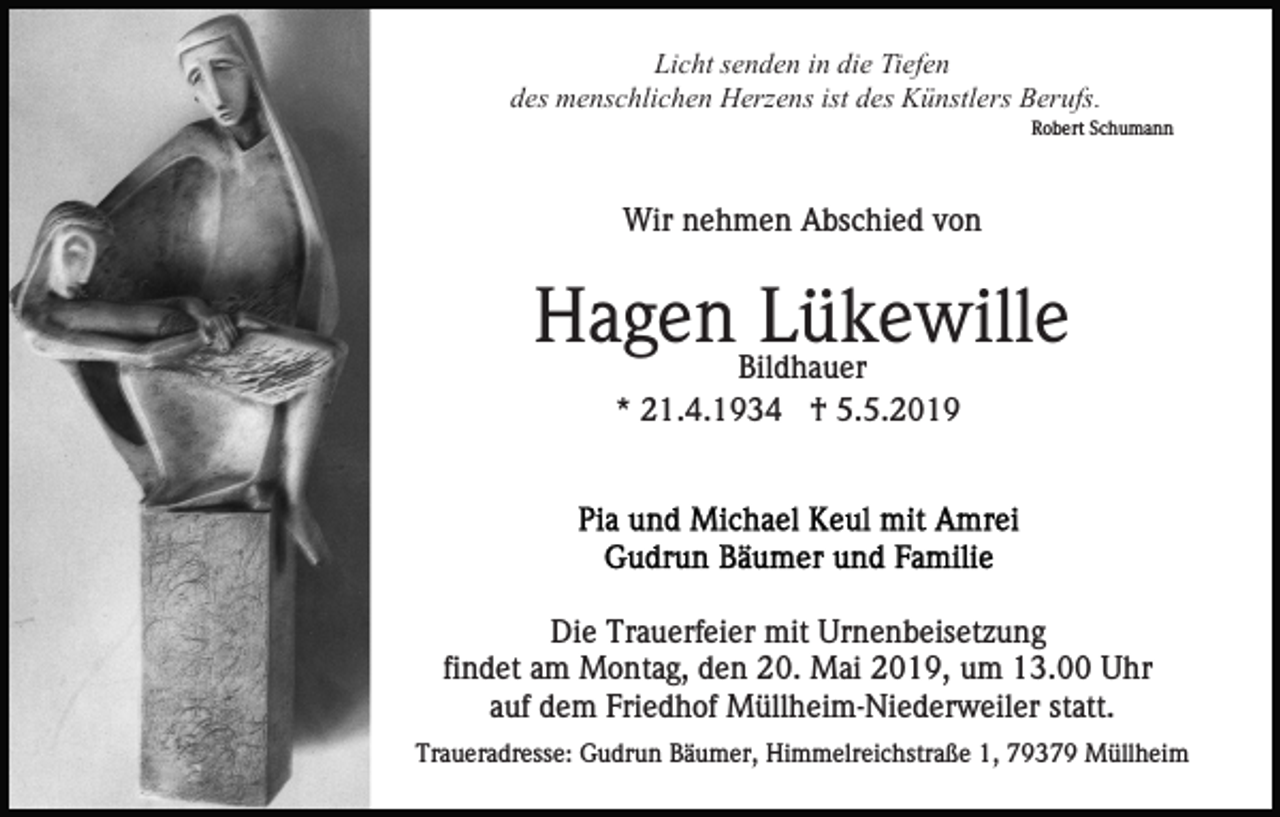 <p>Licht senden in die Tiefen<br />des menschlichen Herzens ist des Künstlers Berufs.<br />Robert Schumann</p><p>Wir nehmen Abschied von</p><p>HagenBildhauer<br />Lükewille<br />* 21.4.1934 † 5.5.2019</p><p>Die Trauerfeier mit Urnenbeisetzung<br />findet am Montag, den 20. Mai 2019, um 13.00 Uhr<br />auf dem Friedhof Müllheim-Niederweiler statt.<br />Traueradresse: Gudrun Bäumer, Himmelreichstraße 1, 79379 Müllheim</p>