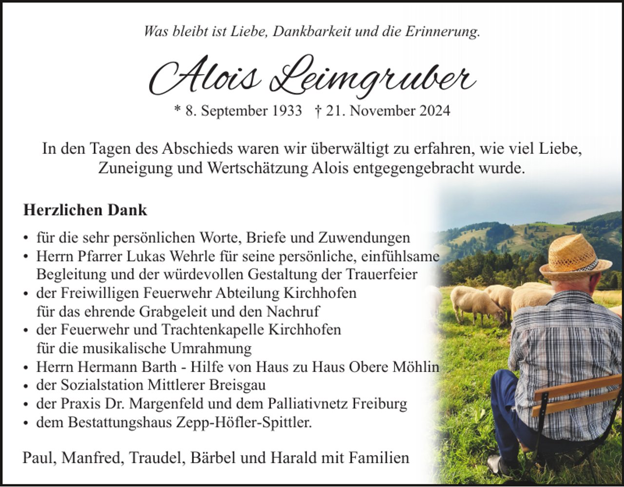 <p>Was bleibt ist Liebe, Dankbarkeit und die Erinnerung.</p><p>Alois Leimgruber<br />* 8. September 1933 † 21. November 2024</p><p>In den Tagen des Abschieds waren wir überwältigt zu erfahren, wie viel Liebe,<br />Zuneigung und Wertschätzung Alois entgegengebracht wurde.<br />Herzlichen Dank<br />• für die sehr persönlichen Worte, Briefe und Zuwendungen<br />• Herrn Pfarrer Lukas Wehrle für seine persönliche, einfühlsame<br />Begleitung und der würdevollen Gestaltung der Trauerfeier<br />• der Freiwilligen Feuerwehr Abteilung Kirchhofen<br />für das ehrende Grabgeleit und den Nachruf<br />• der Feuerwehr und Trachtenkapelle Kirchhofen<br />für die musikalische Umrahmung<br />• Herrn Hermann Barth - Hilfe von Haus zu Haus Obere Möhlin<br />• der Sozialstation Mittlerer Breisgau<br />• der Praxis Dr. Margenfeld und dem Palliativnetz Freiburg<br />• dem Bestattungshaus Zepp-Höfler-Spittler.</p><p>Paul, Manfred, Traudel, Bärbel und Harald mit Familien</p>