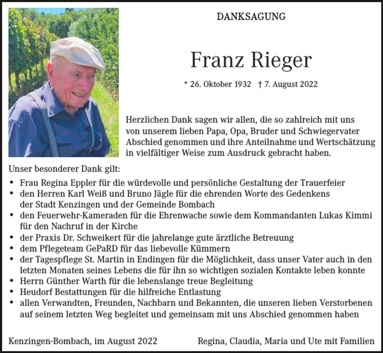<p>Franz Rieger<br />* 26. Oktober 1932 † 7. August 2022</p><p>Herzlichen Dank sagen wir allen, die so zahlreich mit uns<br />von unserem lieben Papa, Opa, Bruder und Schwiegervater<br />Abschied genommen und ihre Anteilnahme und Wertschätzung<br />in vielfältiger Weise zum Ausdruck gebracht haben.<br />Unser besonderer Dank gilt:<br />Frau Regina Eppler für die würdevolle und persönliche Gestaltung der Trauerfeier<br />den Herren Karl Weiß und Bruno Jägle für die ehrenden Worte des Gedenkens<br />der Stadt Kenzingen und der Gemeinde Bombach<br />den Feuerwehr-Kameraden für die Ehrenwache sowie dem Kommandanten Lukas Kimmi<br />für den Nachruf in der Kirche<br />der Praxis Dr. Schweikert für die jahrelange gute ärztliche Betreuung<br />dem Pflegeteam GePaRD für das liebevolle Kümmern<br />der Tagespflege St. Martin in Endingen für die Möglichkeit, dass unser Vater auch in den<br />letzten Monaten seines Lebens die für ihn so wichtigen sozialen Kontakte leben konnte<br />Herrn Günther Warth für die lebenslange treue Begleitung<br />Heudorf Bestattungen für die hilfreiche Entlastung<br />allen Verwandten, Freunden, Nachbarn und Bekannten, die unseren lieben Verstorbenen<br />auf seinem letzten Weg begleitet und gemeinsam mit uns Abschied genommen haben<br />Kenzingen-Bombach, im August 2022</p><p>Regina, Claudia, Maria und Ute mit Familien</p>