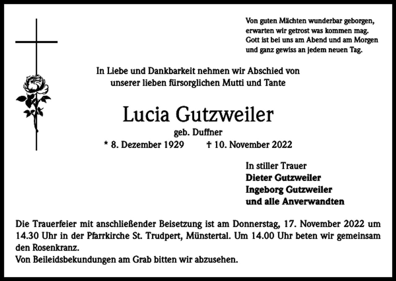 <p>Von guten Mächten wunderbar geborgen,<br />erwarten wir getrost was kommen mag.<br />Gott ist bei uns am Abend und am Morgen<br />und ganz gewiss an jedem neuen Tag.</p><p>In Liebe und Dankbarkeit nehmen wir Abschied von<br />unserer lieben fürsorglichen Mutti und Tante</p><p>Lucia Gutzweiler</p><p>geb. Duffner<br />* 8. Dezember 1929<br />† 10. November 2022<br />In stiller Trauer<br />Dieter Gutzweiler<br />Ingeborg Gutzweiler<br />und alle Anverwandten<br />Die Trauerfeier mit anschließender Beisetzung ist am Donnerstag, 17. November 2022 um<br />14.30 Uhr in der Pfarrkirche St. Trudpert, Münstertal. Um 14.00 Uhr beten wir gemeinsam<br />den Rosenkranz.<br />Von Beileidsbekundungen am Grab bitten wir abzusehen.</p>