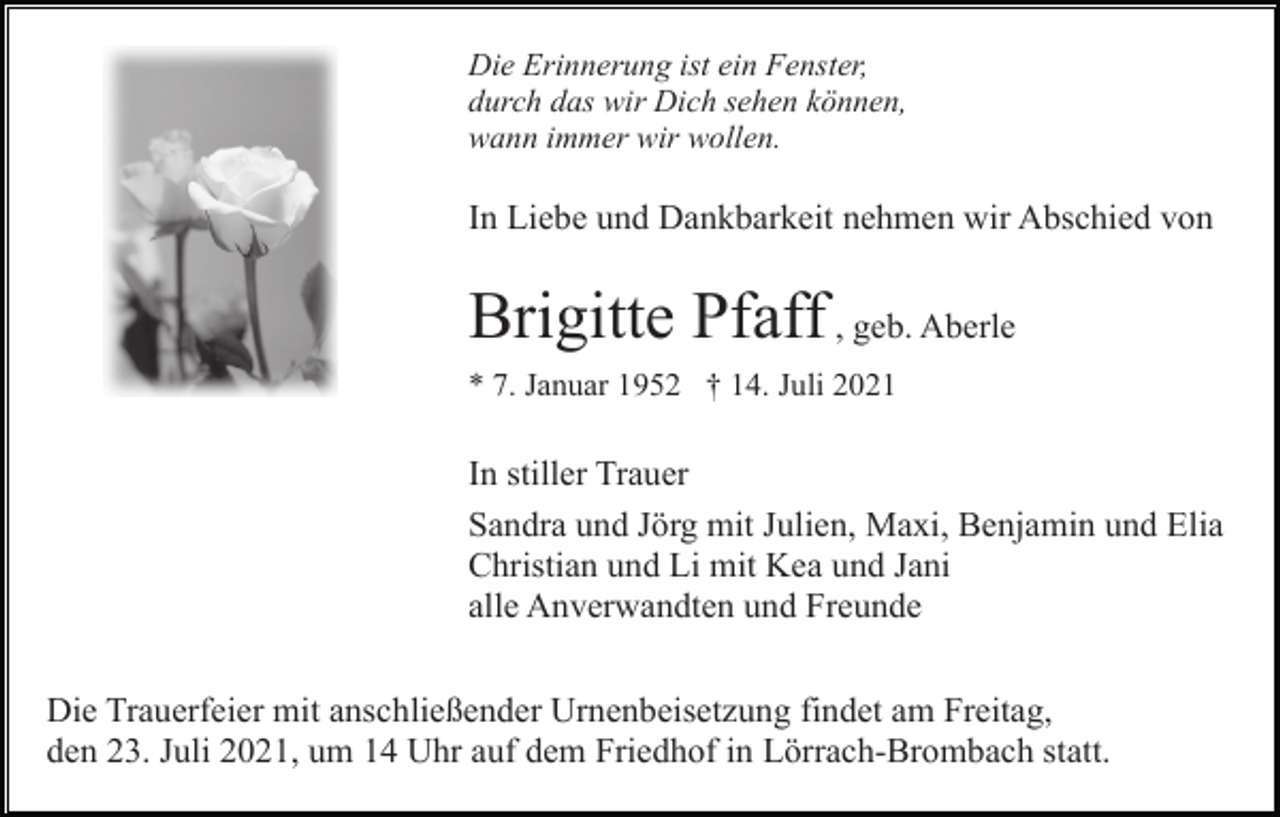 <p>Die Erinnerung ist ein Fenster,<br />durch das wir Dich sehen können,<br />wann immer wir wollen.</p><p>In Liebe und Dankbarkeit nehmen wir Abschied von</p><p>Brigitte Pfaff , geb. Aberle<br />* 7. Januar 1952 † 14. Juli 2021</p><p>In stiller Trauer<br />Sandra und Jörg mit Julien, Maxi, Benjamin und Elia<br />Christian und Li mit Kea und Jani<br />alle Anverwandten und Freunde<br />Die Trauerfeier mit anschließender Urnenbeisetzung findet am Freitag,<br />den 23. Juli 2021, um 14 Uhr auf dem Friedhof in Lörrach-Brombach statt.</p>