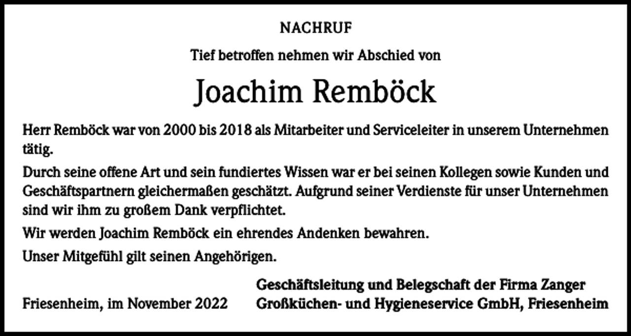 <p>NACHRUF<br />Tief betroffen nehmen wir Abschied von</p><p>Joachim Remböck<br />Herr Remböck war von 2000 bis 2018 als Mitarbeiter und Serviceleiter in unserem Unternehmen<br />tätig.<br />Durch seine offene Art und sein fundiertes Wissen war er bei seinen Kollegen sowie Kunden und<br />Geschäftspartnern gleichermaßen geschätzt. Aufgrund seiner Verdienste für unser Unternehmen<br />sind wir ihm zu großem Dank verpflichtet.<br />Wir werden Joachim Remböck ein ehrendes Andenken bewahren.<br />Unser Mitgefühl gilt seinen Angehörigen.</p><p>Friesenheim, im November 2022</p><p>Geschäftsleitung und Belegschaft der Firma Zanger<br />Großküchen- und Hygieneservice GmbH, Friesenheim</p>