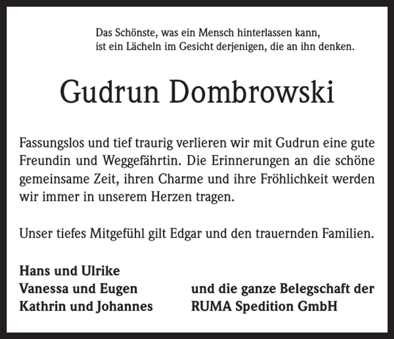 <p>Das Schönste, was ein Mensch hinterlassen kann,<br />ist ein Lächeln im Gesicht derjenigen, die an ihn denken.</p><p>Gudrun Dombrowski<br />Fassungslos und tief traurig verlieren wir mit Gudrun eine gute<br />Freundin und Weggefährtin. Die Erinnerungen an die schöne<br />gemeinsame Zeit, ihren Charme und ihre Fröhlichkeit werden<br />wir immer in unserem Herzen tragen.<br />Unser tiefes Mitgefühl gilt Edgar und den trauernden Familien.<br />Hans und Ulrike<br />Vanessa und Eugen<br />Kathrin und Johannes</p><p>und die ganze Belegschaft der<br />RUMA Spedition GmbH</p>