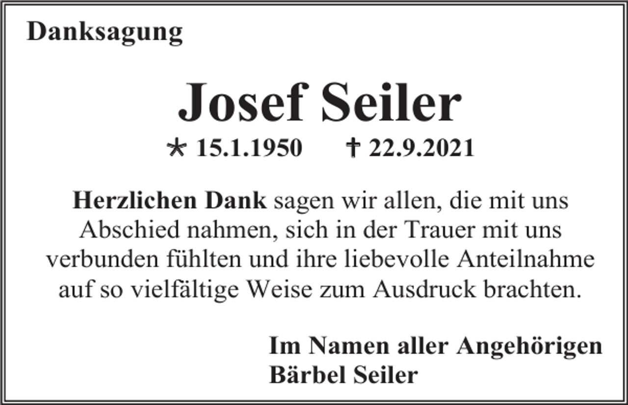 <p>Danksagung</p><p>Josef Seiler<br /> 15.1.1950</p><p> 22.9.2021</p><p>Herzlichen Dank sagen wir allen, die mit uns<br />Abschied nahmen, sich in der Trauer mit uns<br />verbunden fühlten und ihre liebevolle Anteilnahme<br />auf so vielfältige Weise zum Ausdruck brachten.<br />Im Namen aller Angehörigen<br />Bärbel Seiler</p>