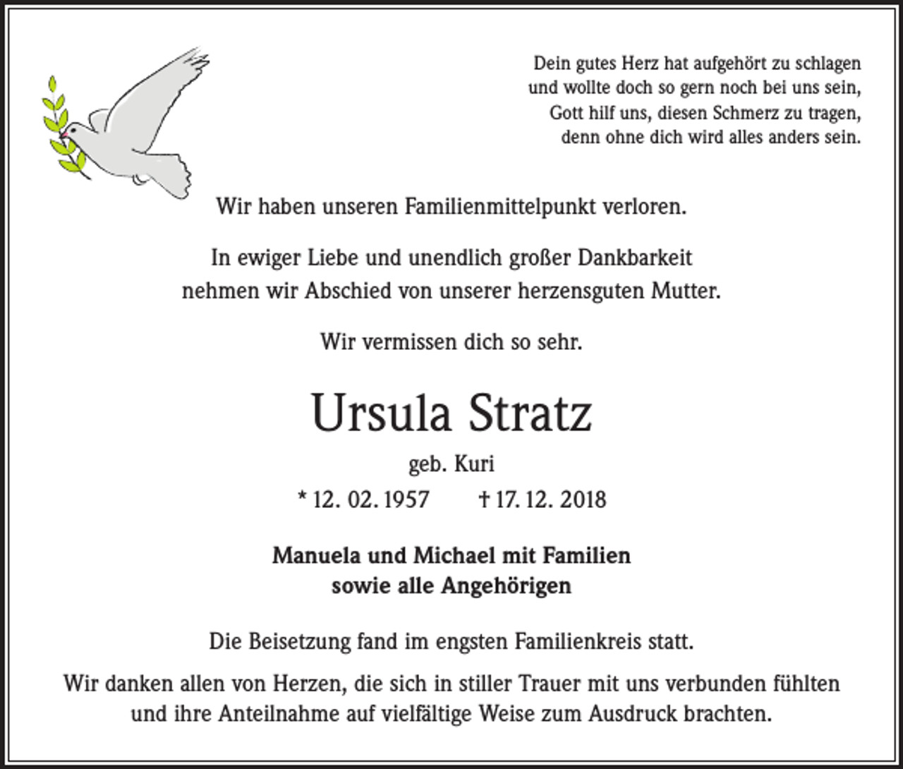 <p>Dein gutes Herz hat aufgehört zu schlagen<br />und wollte doch so gern noch bei uns sein,<br />Gott hilf uns, diesen Schmerz zu tragen,<br />denn ohne dich wird alles anders sein.</p><p>Wir haben unseren Familienmittelpunkt verloren.<br />In ewiger Liebe und unendlich großer Dankbarkeit<br />nehmen wir Abschied von unserer herzensguten Mutter.<br />Wir vermissen dich so sehr.</p><p>Ursula Stratz<br />geb. Kuri<br />* 12. 02. 1957 † 17. 12. 2018<br />Manuela und Michael mit Familien<br />sowie alle Angehörigen<br />Die Beisetzung fand im engsten Familienkreis statt.<br />Wir danken allen von Herzen, die sich in stiller Trauer mit uns verbunden fühlten<br />und ihre Anteilnahme auf vielfältige Weise zum Ausdruck brachten.</p>