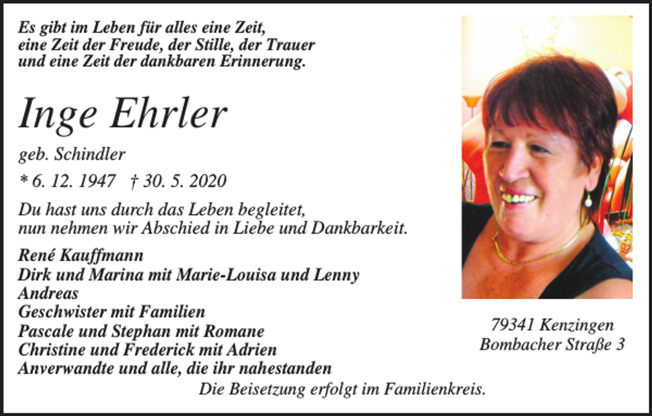 <p>Es gibt im Leben für alles eine Zeit,<br />eine Zeit der Freude, der Stille, der Trauer<br />und eine Zeit der dankbaren Erinnerung.</p><p>Inge Ehrler<br />geb. Schindler<br />* 6. 12. 1947 † 30. 5. 2020<br />Du hast uns durch das Leben begleitet,<br />nun nehmen wir Abschied in Liebe und Dankbarkeit.<br />René Kauffmann<br />Dirk und Marina mit Marie-Louisa und Lenny<br />Andreas<br />Geschwister mit Familien<br />79341 Kenzingen<br />Pascale und Stephan mit Romane<br />Bombacher<br />Straße 3<br />Christine und Frederick mit Adrien<br />Anverwandte und alle, die ihr nahestanden<br />Die Beisetzung erfolgt im Familienkreis.</p>