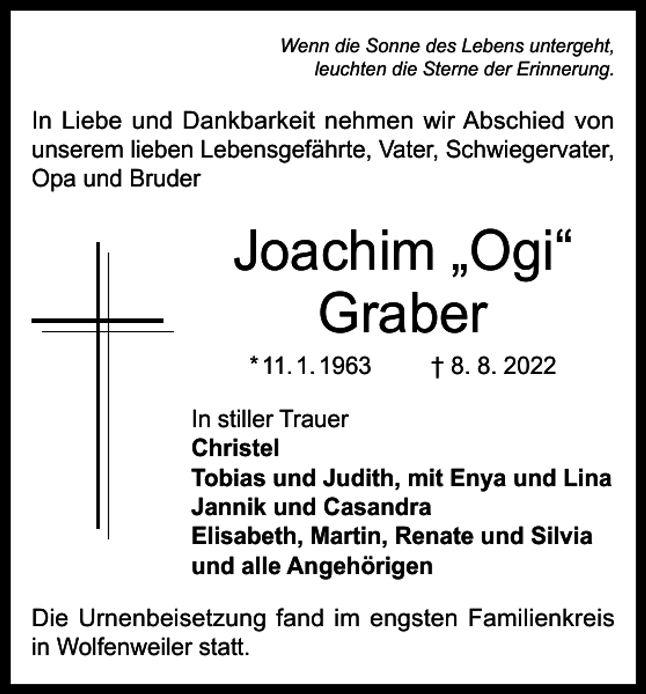 <p>Wenn die Sonne des Lebens untergeht,<br />leuchten die Sterne der Erinnerung.</p><p>In Liebe und Dankbarkeit nehmen wir Abschied von<br />unserem lieben Lebensgefährte, Vater, Schwiegervater,<br />Opa und Bruder</p><p>Joachim „Ogi“<br />Graber<br />* 11. 1. 1963</p><p>† 8. 8. 2022</p><p>In stiller Trauer<br />Christel<br />Tobias und Judith, mit Enya und Lina<br />Jannik und Casandra<br />Elisabeth, Martin, Renate und Silvia<br />und alle Angehörigen<br />Die Urnenbeisetzung fand im engsten Familienkreis<br />in Wolfenweiler statt.</p>