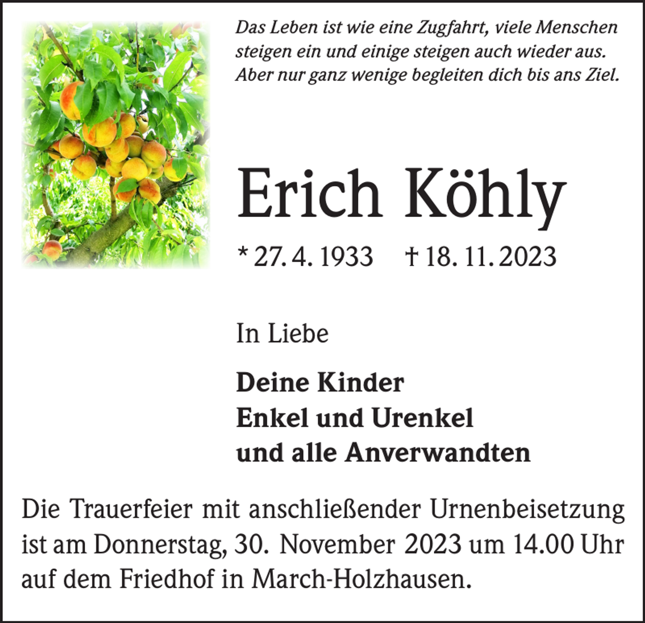 <p>Das Leben ist wie eine Zugfahrt, viele Menschen<br />steigen ein und einige steigen auch wieder aus.<br />Aber nur ganz wenige begleiten dich bis ans Ziel.</p><p>Erich Köhly<br />* 27. 4. 1933 † 18. 11. 2023<br />In Liebe<br />Deine Kinder<br />Enkel und Urenkel<br />und alle Anverwandten<br />Die Trauerfeier mit anschließender Urnenbeisetzung<br />ist am Donnerstag, 30. November 2023 um 14.00 Uhr<br />auf dem Friedhof in March-Holzhausen.</p>