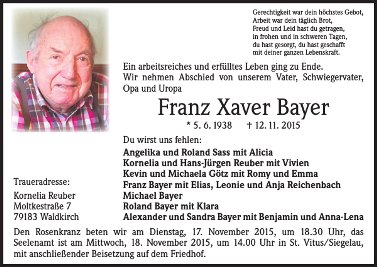 <p>Gerechtigkeit war dein höchstes Gebot,<br />Arbeit war dein täglich Brot,<br />Freud und Leid hast du getragen,<br />in frohen und in schweren Tagen,<br />du hast gesorgt, du hast geschafft<br />mit deiner ganzen Lebenskraft.</p><p>Ein arbeitsreiches und erfülltes Leben ging zu Ende.<br />Wir nehmen Abschied von unserem Vater, Schwieger­vater,<br />Opa und Uropa</p><p>Franz Xaver Bayer</p><p>* 5. 6. 1938 † 12. 11. 2015<br />Du wirst uns fehlen:<br />Angelika und Roland Sass mit Alicia<br />Kornelia und Hans-Jürgen Reuber mit Vivien<br />Kevin und Michaela Götz mit Romy und Emma<br />Traueradresse:<br />Franz Bayer mit Elias, Leonie und Anja Reichenbach<br />Kornelia Reuber<br />Michael Bayer<br />Moltkestraße 7<br />Roland Bayer mit Klara<br />79183 Waldkirch<br />Alexander und Sandra Bayer mit Benjamin und Anna-Lena<br />Den Rosenkranz beten wir am Dienstag, 17. November 2015, um 18.30 Uhr, das<br />Seelenamt ist am Mittwoch, 18. November 2015, um 14.00 Uhr in St. Vitus/Siegelau,<br />mit anschließender Beisetzung auf dem Friedhof.</p>
