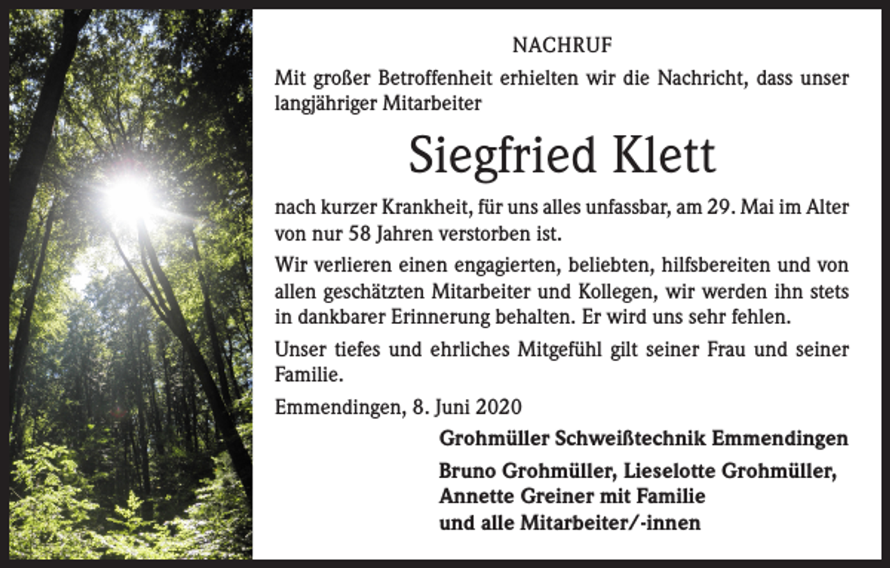 <p>NACHRUF<br />Mit großer Betroffenheit erhielten wir die Nachricht, dass unser<br />langjähriger Mitarbeiter</p><p>Siegfried Klett<br />nach kurzer Krankheit, für uns alles unfassbar, am 29. Mai im Alter<br />von nur 58 Jahren verstorben ist.<br />Wir verlieren einen engagierten, beliebten, hilfsbereiten und von<br />allen geschätzten Mitarbeiter und Kollegen, wir werden ihn stets<br />in dankbarer Erinnerung behalten. Er wird uns sehr fehlen.<br />Unser tiefes und ehrliches Mitgefühl gilt seiner Frau und seiner<br />Familie.<br />Emmendingen, 8. Juni 2020<br />Grohmüller Schweißtechnik Emmendingen<br />Bruno Grohmüller, Lieselotte Grohmüller,<br />Annette Greiner mit Familie<br />und alle Mitarbeiter/-innen</p>