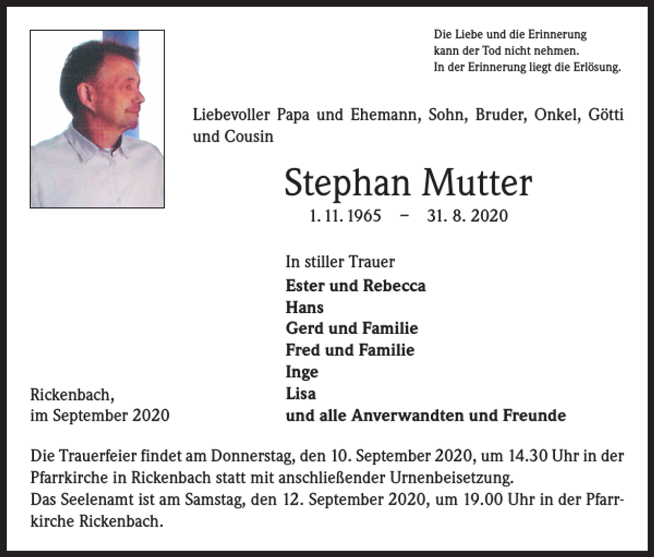 <p>Die Liebe und die Erinnerung<br />kann der Tod nicht nehmen.<br />In der Erinnerung liegt die Erlösung.</p><p>Liebevoller Papa und Ehemann, Sohn, Bruder, Onkel, Götti<br />und Cousin</p><p>Stephan Mutter<br />1. 11. 1965 – 31. 8. 2020</p><p>Rickenbach,<br />im September 2020</p><p>In stiller Trauer<br />Ester und Rebecca<br />Hans<br />Gerd und Familie<br />Fred und Familie<br />Inge<br />Lisa<br />und alle Anverwandten und Freunde</p><p>Die Trauerfeier findet am Donnerstag, den 10. September 2020, um 14.30 Uhr in der<br />Pfarrkirche in Rickenbach statt mit anschließender Urnenbeisetzung.<br />Das Seelenamt ist am Samstag, den 12. September 2020, um 19.00 Uhr in der Pfarrkirche Rickenbach.</p>