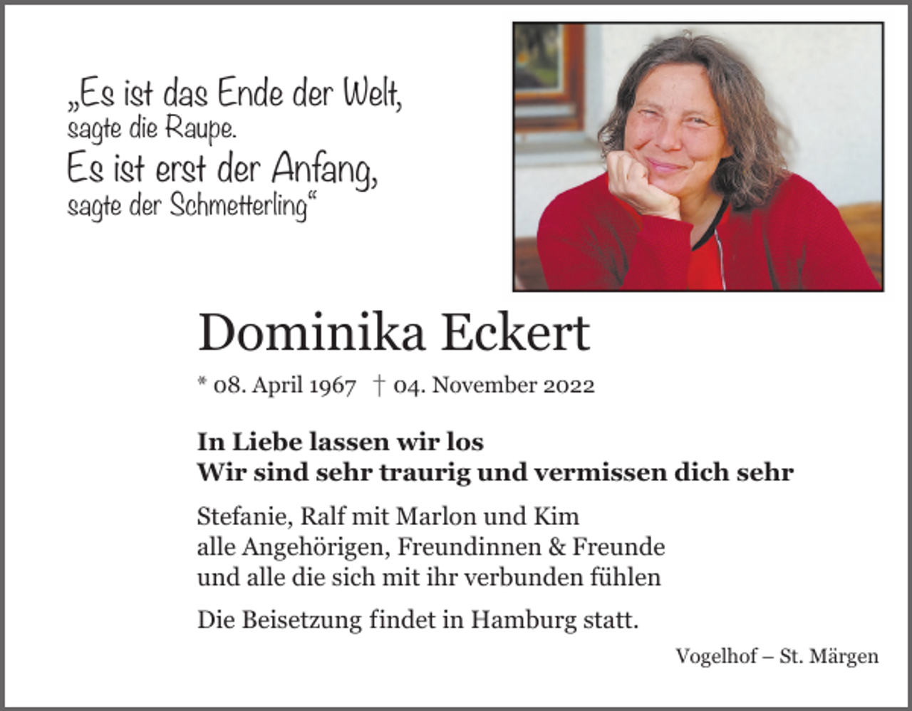 <p>„Es ist das Ende der Welt,<br />die Raupe.<br />Ende sagte<br />der Welt,</p><p>Es ist erst der Anfang,<br />sagte der Schmetterling“<br />der Anfang,</p><p>pe.</p><p>metterling“</p><p>Dominika Eckert<br />08.<br />April<br />April †† 04.<br />04. November<br />November<br />Dominika** 08.<br />Eckert</p><p>08. April 1967 † 04. November 2022</p><p>In<br />In Liebe<br />Liebe lassen<br />lassen wir<br />wir los.<br />los.<br />Wir<br />Wir sind<br />sind sehr<br />sehr traurig<br />traurig und<br />und vermissen<br />vermissen dich<br />dich sehr.<br />sehr.<br />n Liebe lassen wir los.<br />Wir sind sehr traurig<br />undRalf<br />vermissen<br />dich<br />sehr.<br />Stefanie,<br />Stefanie,<br />Ralf<br />mit<br />mit Marlon<br />Marlon<br />und<br />und<br />Kim<br />Kim<br />alle<br />alle Angehörigen,<br />Angehörigen, Freundinnen<br />Freundinnen &amp;<br />&amp; Freunde<br />Freunde<br />efanie, Ralf mit Marlon und Kim<br />und<br />und alle<br />alle die<br />die sich<br />sich mit<br />mit ihr<br />ihr verbunden<br />verbunden fühlen<br />fühlen<br />le Angehörigen, Freundinnen &amp; Freunde<br />nd alle die sich mitDie Beisetzung<br />ihr verbunden fühlen<br />Die Beisetzung<br />indet in Hamburg statt.<br />indet in Hamburg statt.<br />Vogelhof<br />Vogelhof –<br />– St.<br />St. Märgen<br />Märgen</p><p>ie Beisetzung indet in Hamburg statt.<br />Vogelhof – St. Märgen</p>