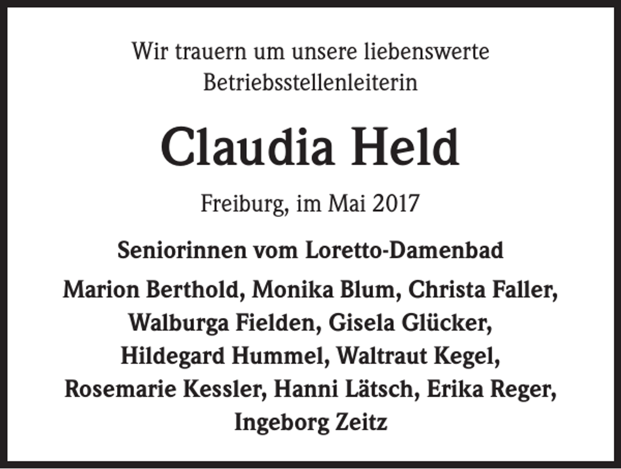 <p>Wir trauern um unsere liebenswerte<br />Betriebsstellenleiterin</p><p>Claudia Held<br />Freiburg, im Mai 2017<br />Seniorinnen vom Loretto-Damenbad<br />Marion Berthold, Monika Blum, Christa Faller,<br />Walburga Fielden, Gisela Glücker,<br />Hildegard Hummel, Waltraut Kegel,<br />Rosemarie Kessler, Hanni Lätsch, Erika Reger,<br />Ingeborg Zeitz</p>