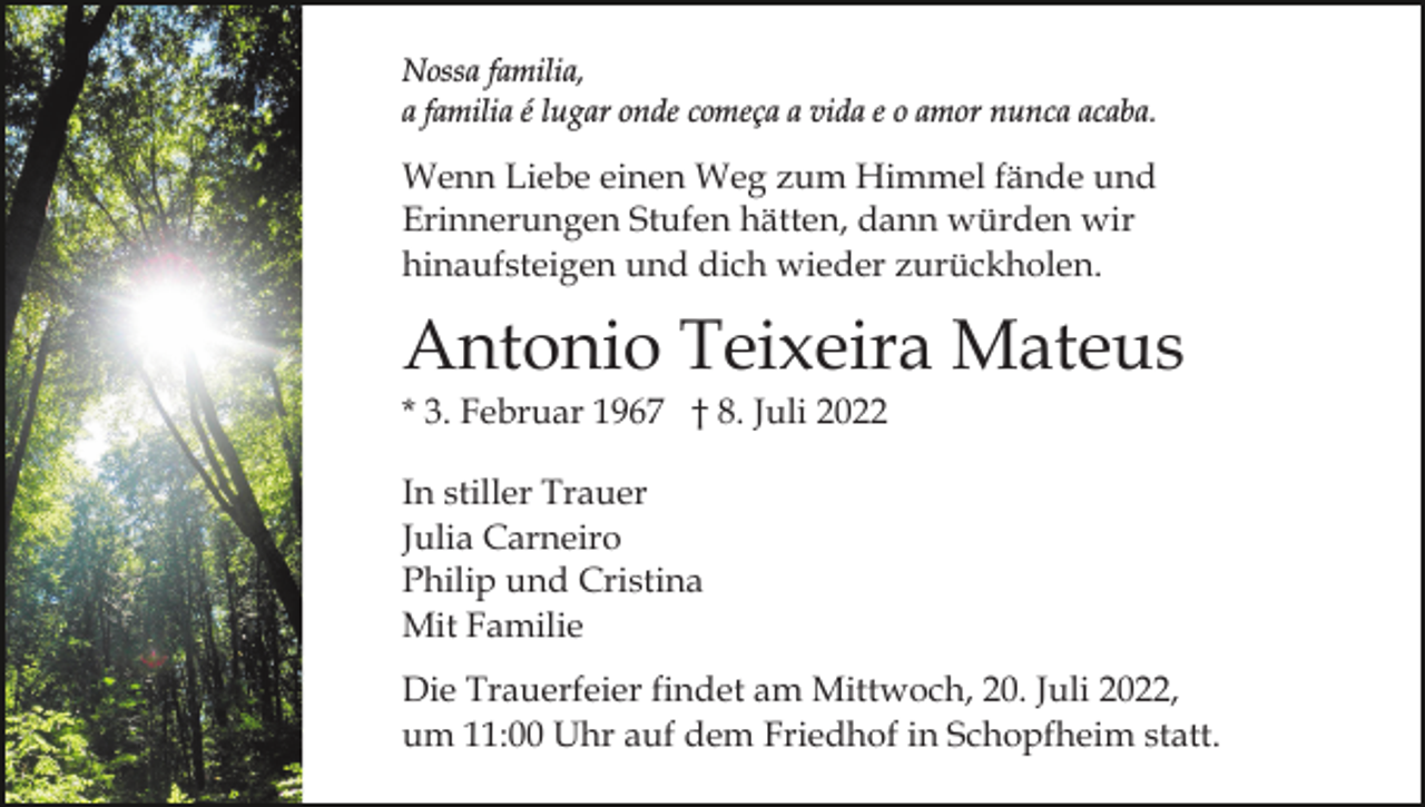 <p>Nossa familia,<br />a familia é lugar onde começa a vida e o amor nunca acaba.</p><p>Wenn Liebe einen Weg zum Himmel fände und<br />Erinnerungen Stufen hätten, dann würden wir<br />hinaufsteigen und dich wieder zurückholen.</p><p>Antonio Teixeira Mateus<br />* 3. Februar 1967 † 8. Juli 2022<br />In stiller Trauer<br />Julia Carneiro<br />Philip und Cristina<br />Mit Familie<br />Die Trauerfeier findet am Mittwoch, 20. Juli 2022,<br />um 11:00 Uhr auf dem Friedhof in Schopfheim statt.</p>