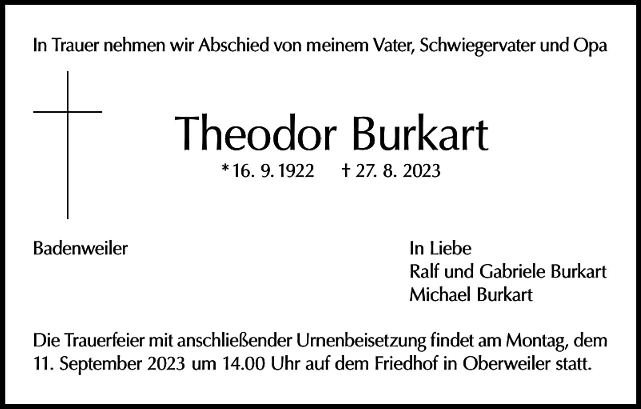 <p>In Trauer nehmen wir Abschied von meinem Vater, Schwiegervater und Opa</p><p>Theodor Burkart<br />* 16. 9. 1922</p><p>Badenweiler</p><p>† 27. 8. 2023</p><p>In Liebe<br />Ralf und Gabriele Burkart<br />Michael Burkart</p><p>Die Trauerfeier mit anschließender Urnenbeisetzung findet am Montag, dem<br />11. September 2023 um 14.00 Uhr auf dem Friedhof in Oberweiler statt.</p>