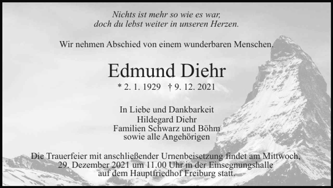 <p>Nichts ist mehr so wie es war,<br />doch du lebst weiter in unseren Herzen.<br />Wir nehmen Abschied von einem wunderbaren Menschen.</p><p>Edmund Diehr<br />* 2. 1. 1929 † 9. 12. 2021<br />In Liebe und Dankbarkeit<br />Hildegard Diehr<br />Familien Schwarz und Böhm<br />sowie alle Angehörigen<br />Die Trauerfeier mit anschließender Urnenbeisetzung findet am Mittwoch,<br />29. Dezember 2021 um 11.00 Uhr in der Einsegnungshalle<br />auf dem Hauptfriedhof Freiburg statt.</p>