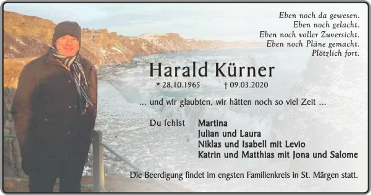 <p>Eben noch da gewesen.<br />Eben noch gelacht.<br />Eben noch voller Zuversicht.<br />Eben noch Pläne gemacht.<br />Plötzlich fort.</p><p>Harald Kürner<br />* 28.10.1965</p><p>† 09.03.2020</p><p>... und wir glaubten, wir hätten noch so viel Zeit ...<br />Du fehlst</p><p>Martina<br />Julian und Laura<br />Niklas und Isabell mit Levio<br />Katrin und Matthias mit Jona und Salome</p><p>Die Beerdigung findet im engsten Familienkreis in St. Märgen statt.</p>