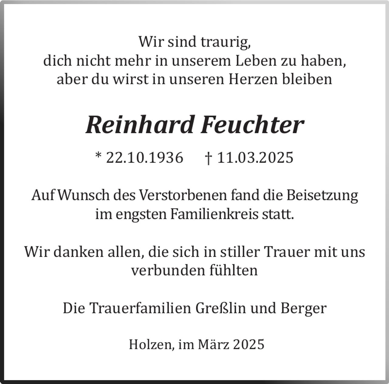 <p>Wir sind traurig,<br />dich nicht mehr in unserem Leben zu haben,<br />aber du wirst in unseren Herzen bleiben</p><p>Reinhard Feuchter<br />* 22.10.1936</p><p>† 11.03.2025</p><p>Auf Wunsch des Verstorbenen fand die Beisetzung<br />im engsten Familienkreis statt.</p><p>Wir danken allen, die sich in stiller Trauer mit uns<br />verbunden fuhlten</p><p>Die Trauerfamilien Greßlin und Berger</p><p>Holzen, im Marz 2025</p>