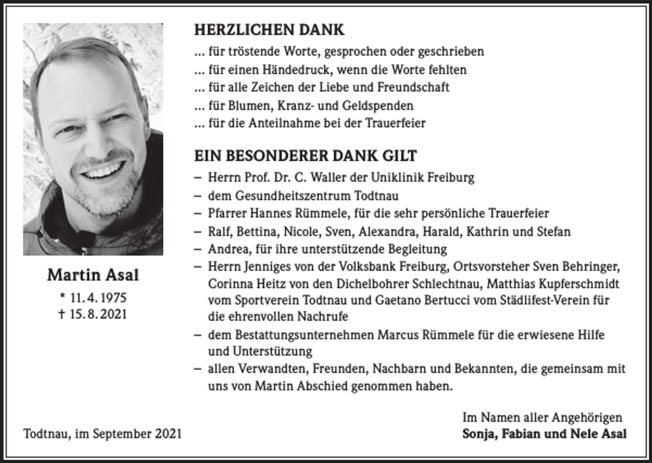 <p>HERZLICHEN DANK<br />… für tröstende Worte, gesprochen oder geschrieben<br />… für einen Händedruck, wenn die Worte fehlten<br />… für alle Zeichen der Liebe und Freundschaft<br />… für Blumen, Kranz- und Geldspenden<br />… für die Anteilnahme bei der Trauerfeier</p><p>EIN BESONDERER DANK GILT</p><p>Martin Asal<br />* 11. 4. 1975<br />† 15. 8. 2021</p><p>Todtnau, im September 2021</p><p>– Herrn Prof. Dr. C. Waller der Uniklinik Freiburg<br />– dem Gesundheitszentrum Todtnau<br />– Pfarrer Hannes Rümmele, für die sehr persönliche Trauerfeier<br />– Ralf, Bettina, Nicole, Sven, Alexandra, Harald, Kathrin und Stefan<br />– Andrea, für ihre unterstützende Begleitung<br />– Herrn Jenniges von der Volksbank Freiburg, Ortsvorsteher Sven Behringer,<br />Corinna Heitz von den Dichelbohrer Schlechtnau, Matthias Kupferschmidt<br />vom Sportverein Todtnau und Gaetano Bertucci vom Städlifest-Verein für<br />die ehrenvollen Nachrufe<br />– dem Bestattungsunternehmen Marcus Rümmele für die erwiesene Hilfe<br />und Unterstützung<br />– allen Verwandten, Freunden, Nachbarn und Bekannten, die gemeinsam mit<br />uns von Martin Abschied genommen haben.<br />Im Namen aller Angehörigen<br />Sonja, Fabian und Nele Asal</p>