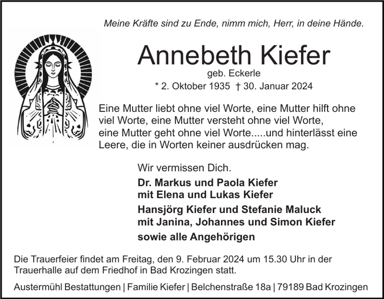 <p>Meine Kräfte sind zu Ende, nimm mich, Herr, in deine Hände.</p><p>Annebeth Kiefer<br />geb. Eckerle<br />* 2. Oktober 1935 † 30. Januar 2024</p><p>Eine Mutter liebt ohne viel Worte, eine Mutter hilft ohne<br />viel Worte, eine Mutter versteht ohne viel Worte,<br />eine Mutter geht ohne viel Worte.....und hinterlässt eine<br />Leere, die in Worten keiner ausdrücken mag.<br />Wir vermissen Dich.<br />Dr. Markus und Paola Kiefer<br />mit Elena und Lukas Kiefer<br />Hansjörg Kiefer und Stefanie Maluck<br />mit Janina, Johannes und Simon Kiefer<br />sowie alle Angehörigen<br />Die Trauerfeier findet am Freitag, den 9. Februar 2024 um 15.30 Uhr in der<br />Trauerhalle auf dem Friedhof in Bad Krozingen statt.<br />Austermühl Bestattungen | Familie Kiefer | Belchenstraße 18a | 79189 Bad Krozingen</p>