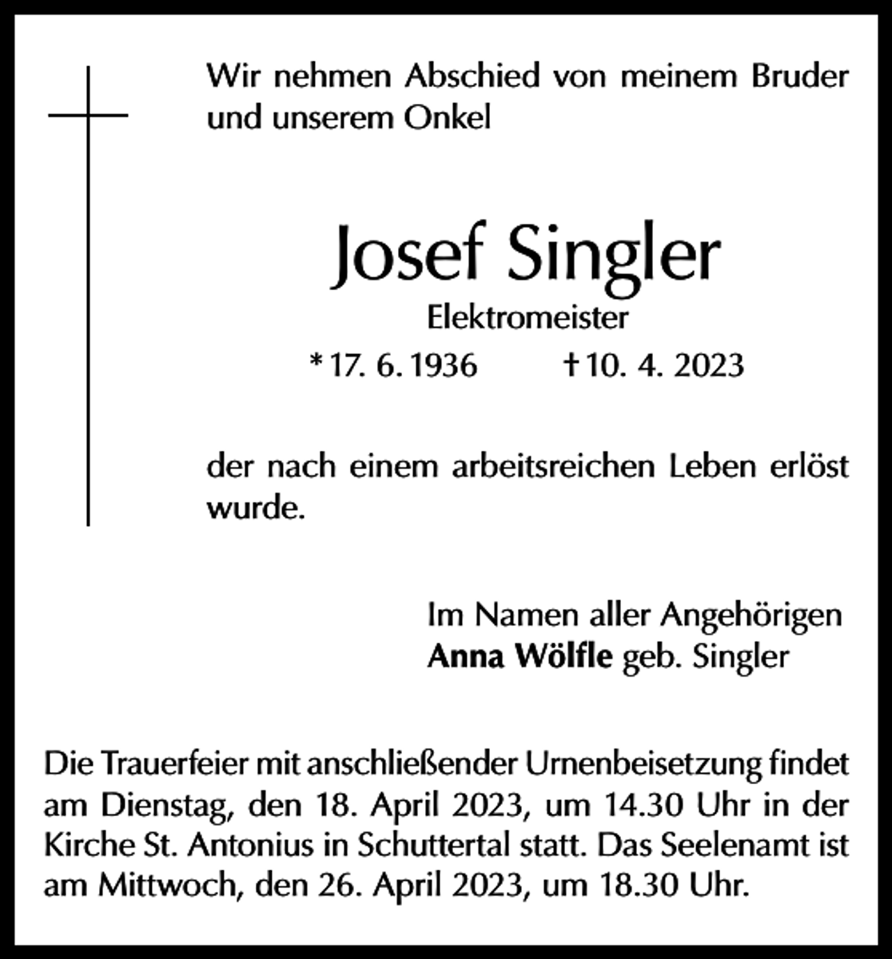 <p>Wir nehmen Abschied von meinem Bruder<br />und unserem Onkel</p><p>Josef Singler</p><p>Elektromeister<br />* 17. 6. 1936<br />† 10. 4. 2023<br />der nach einem arbeitsreichen Leben erlöst<br />wurde.<br />Im Namen aller Angehörigen<br />Anna Wölfle geb. Singler<br />Die Trauerfeier mit anschließender Urnenbeisetzung findet<br />am Dienstag, den 18. April 2023, um 14.30 Uhr in der<br />Kirche St. Antonius in Schuttertal statt. Das Seelenamt ist<br />am Mittwoch, den 26. April 2023, um 18.30 Uhr.</p>