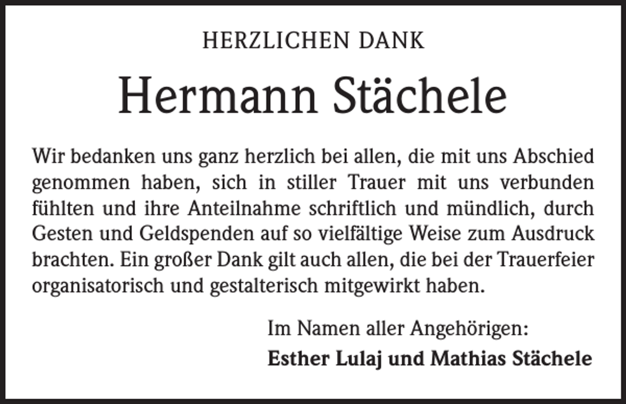 <p>HERZLICHEN DANK</p><p>Hermann Stächele<br />Wir bedanken uns ganz herzlich bei allen, die mit uns Abschied<br />genommen haben, sich in stiller Trauer mit uns verbunden<br />­fühlten und ihre Anteilnahme schriftlich und mündlich, durch<br />Gesten und Geldspenden auf so vielfältige Weise zum Ausdruck<br />brachten. Ein großer Dank gilt auch allen, die bei der Trauerfeier<br />organisatorisch und gestalterisch mitgewirkt haben.<br />Im Namen aller Angehörigen:<br />Esther Lulaj und Mathias Stächele</p>