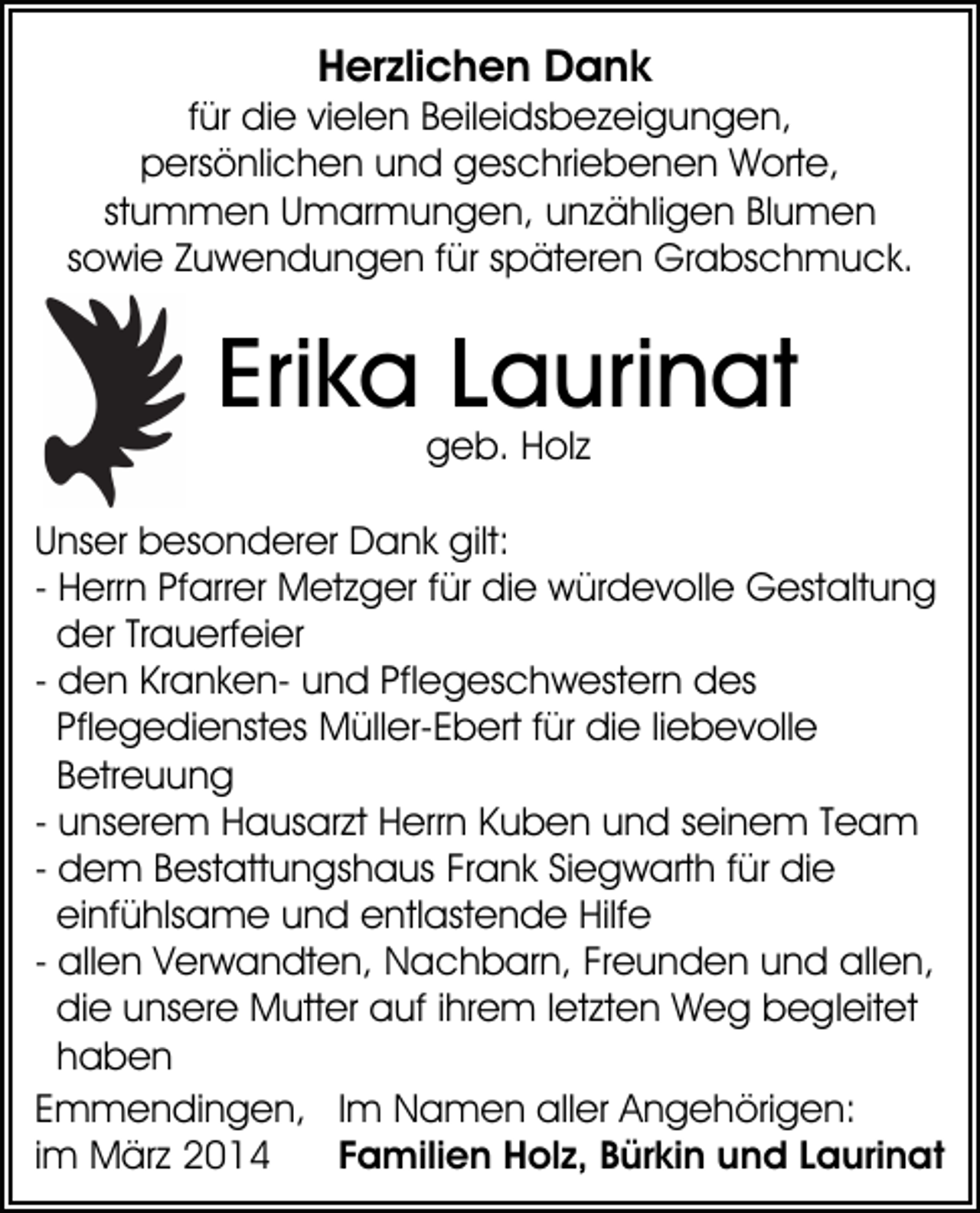 <p>Herzlichen Dank</p><p>für die vielen Beileidsbezeigungen,<br />persönlichen und geschriebenen Worte,<br />stummen Umarmungen, unzähligen Blumen<br />sowie Zuwendungen für späteren Grabschmuck.</p><p>Erika Laurinat<br />geb. Holz</p><p>Unser besonderer Dank gilt:<br />- Herrn Pfarrer Metzger für die würdevolle Gestaltung<br />der Trauerfeier<br />- den Kranken- und Pflegeschwestern des<br />Pflegedienstes Müller-Ebert für die liebevolle<br />Betreuung<br />- unserem Hausarzt Herrn Kuben und seinem Team<br />- dem Bestattungshaus Frank Siegwarth für die<br />einfühlsame und entlastende Hilfe<br />- allen Verwandten, Nachbarn, Freunden und allen,<br />die unsere Mutter auf ihrem letzten Weg begleitet<br />haben<br />Emmendingen, Im Namen aller Angehörigen:<br />Familien Holz, Bürkin und Laurinat<br />im März 2014</p>