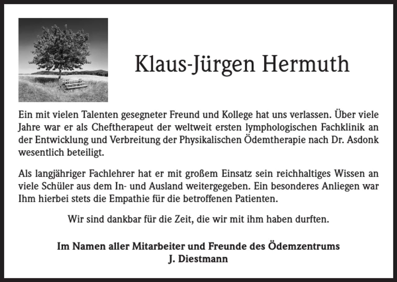 <p>Klaus-Jürgen Hermuth<br />Ein mit vielen Talenten gesegneter Freund und Kollege hat uns verlassen. Über viele<br />Jahre war er als Cheftherapeut der weltweit ersten lymphologischen Fachklinik an<br />der Entwicklung und Verbreitung der Physikalischen Ödemtherapie nach Dr. Asdonk<br />wesentlich beteiligt.<br />Als langjähriger Fachlehrer hat er mit großem Einsatz sein reichhaltiges Wissen an<br />viele Schüler aus dem In- und Ausland weitergegeben. Ein besonderes Anliegen war<br />Ihm hierbei stets die Empathie für die betroffenen Patienten.<br />Wir sind dankbar für die Zeit, die wir mit ihm haben durften.<br />Im Namen aller Mitarbeiter und Freunde des Ödemzentrums<br />J. Diestmann</p>