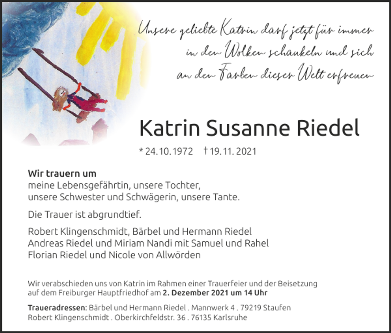 <p>Unsere geliebte Katrin darf jetzt für immer<br />in den Wolken schaukeln und sich<br />an den Farben dieser Welt erfreuen</p><p>Katrin Susanne Riedel<br />* 24.10.1972</p><p>† 19.11. 2021</p><p>Wir trauern um<br />meine Lebensgefährtin, unsere Tochter,<br />unsere Schwester und Schwägerin, unsere Tante.<br />Die Trauer ist abgrundtief.<br />Robert Klingenschmidt, Bärbel und Hermann Riedel<br />Andreas Riedel und Miriam Nandi mit Samuel und Rahel<br />Florian Riedel und Nicole von Allwörden<br />Wir verabschieden uns von Katrin im Rahmen einer Trauerfeier und der Beisetzung<br />auf dem Freiburger Hauptfriedhof am 2. Dezember 2021 um 14 Uhr<br />Traueradressen: Bärbel und Hermann Riedel . Mannwerk 4 . 79219 Staufen<br />Robert Klingenschmidt . Oberkirchfeldstr. 36 . 76135 Karlsruhe</p>