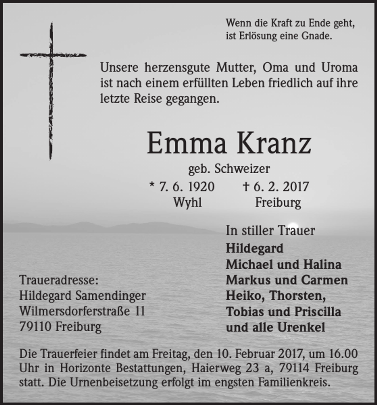 <p>Wenn die Kraft zu Ende geht,<br />ist Erlösung eine Gnade.</p><p>Unsere herzensgute Mutter, Oma und Uroma<br />ist nach einem erfüllten Leben friedlich auf ihre<br />letzte Reise gegangen.</p><p>Emma Kranz<br />geb. Schweizer<br />* 7. 6. 1920 † 6. 2. 2017<br />Wyhl<br />Freiburg</p><p>Traueradresse:<br />Hildegard Samendinger<br />Wilmersdorferstraße 11<br />79110 Freiburg</p><p>In stiller Trauer<br />Hildegard<br />Michael und Halina<br />Markus und Carmen<br />Heiko, Thorsten,<br />Tobias und Priscilla<br />und alle Urenkel</p><p>Die Trauerfeier findet am Freitag, den 10. Februar 2017, um 16.00<br />Uhr in Horizonte Bestattungen, Haierweg 23 a, 79114 Freiburg<br />statt. Die Urnenbeisetzung erfolgt im engsten Familienkreis.</p>