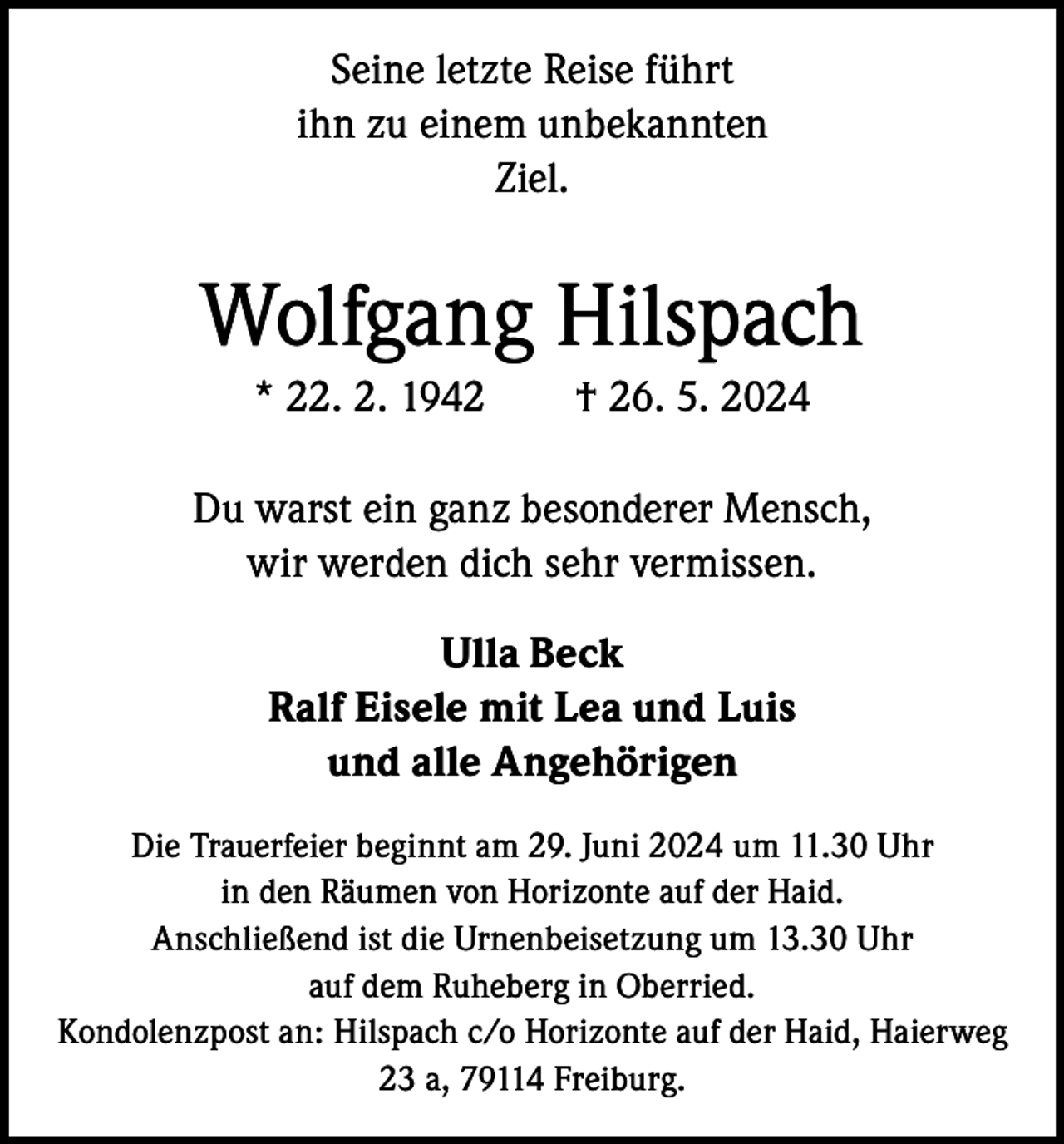 <p>Seine letzte Reise führt<br />ihn zu einem unbekannten<br />Ziel.</p><p>Wolfgang Hilspach<br />* 22. 2. 1942 † 26. 5. 2024<br />Du warst ein ganz besonderer Mensch,<br />wir werden dich sehr vermissen.<br />Ulla Beck<br />Ralf Eisele mit Lea und Luis<br />und alle Angehörigen<br />Die Trauerfeier beginnt am 29. Juni 2024 um 11.30 Uhr<br />in den Räumen von Horizonte auf der Haid.<br />Anschließend ist die Urnenbeisetzung um 13.30 Uhr<br />auf dem Ruheberg in Oberried.<br />Kondolenzpost an: Hilspach c/o Horizonte auf der Haid, Haierweg<br />23 a, 79114 Freiburg.</p>