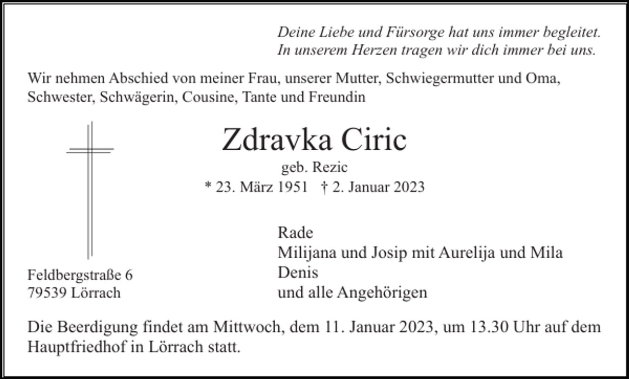 <p>Deine Liebe und Fürsorge hat uns immer begleitet.<br />In unserem Herzen tragen wir dich immer bei uns.<br />Wir nehmen Abschied von meiner Frau, unserer Mutter, Schwiegermutter und Oma,<br />Schwester, Schwägerin, Cousine, Tante und Freundin</p><p>Zdravka Ciric<br />geb. Rezic<br />* 23. März 1951 † 2. Januar 2023</p><p>Feldbergstraße 6<br />79539 Lörrach</p><p>Rade<br />Milijana und Josip mit Aurelija und Mila<br />Denis<br />und alle Angehörigen</p><p>Die Beerdigung findet am Mittwoch, dem 11. Januar 2023, um 13.30 Uhr auf dem<br />Hauptfriedhof in Lörrach statt.</p>