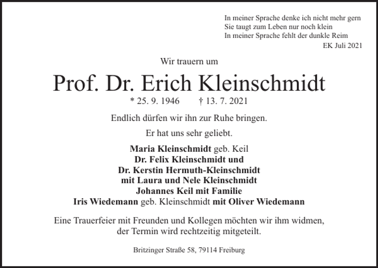 <p>In meiner Sprache denke ich nicht mehr gern<br />Sie taugt zum Leben nur noch klein<br />In meiner Sprache fehlt der dunkle Reim</p><p>EK Juli 2021</p><p>Wir trauern um</p><p>Prof. Dr. Erich Kleinschmidt<br />* 25. 9. 1946 † 13. 7. 2021</p><p>Endlich dürfen wir ihn zur Ruhe bringen.<br />Er hat uns sehr geliebt.<br />Maria Kleinschmidt geb. Keil<br />Dr. Felix Kleinschmidt und<br />Dr. Kerstin Hermuth-Kleinschmidt<br />mit Laura und Nele Kleinschmidt<br />Johannes Keil mit Familie<br />Iris Wiedemann geb. Kleinschmidt mit Oliver Wiedemann<br />Eine Trauerfeier mit Freunden und Kollegen möchten wir ihm widmen,<br />der Termin wird rechtzeitig mitgeteilt.<br />Britzinger Straße 58, 79114 Freiburg</p>