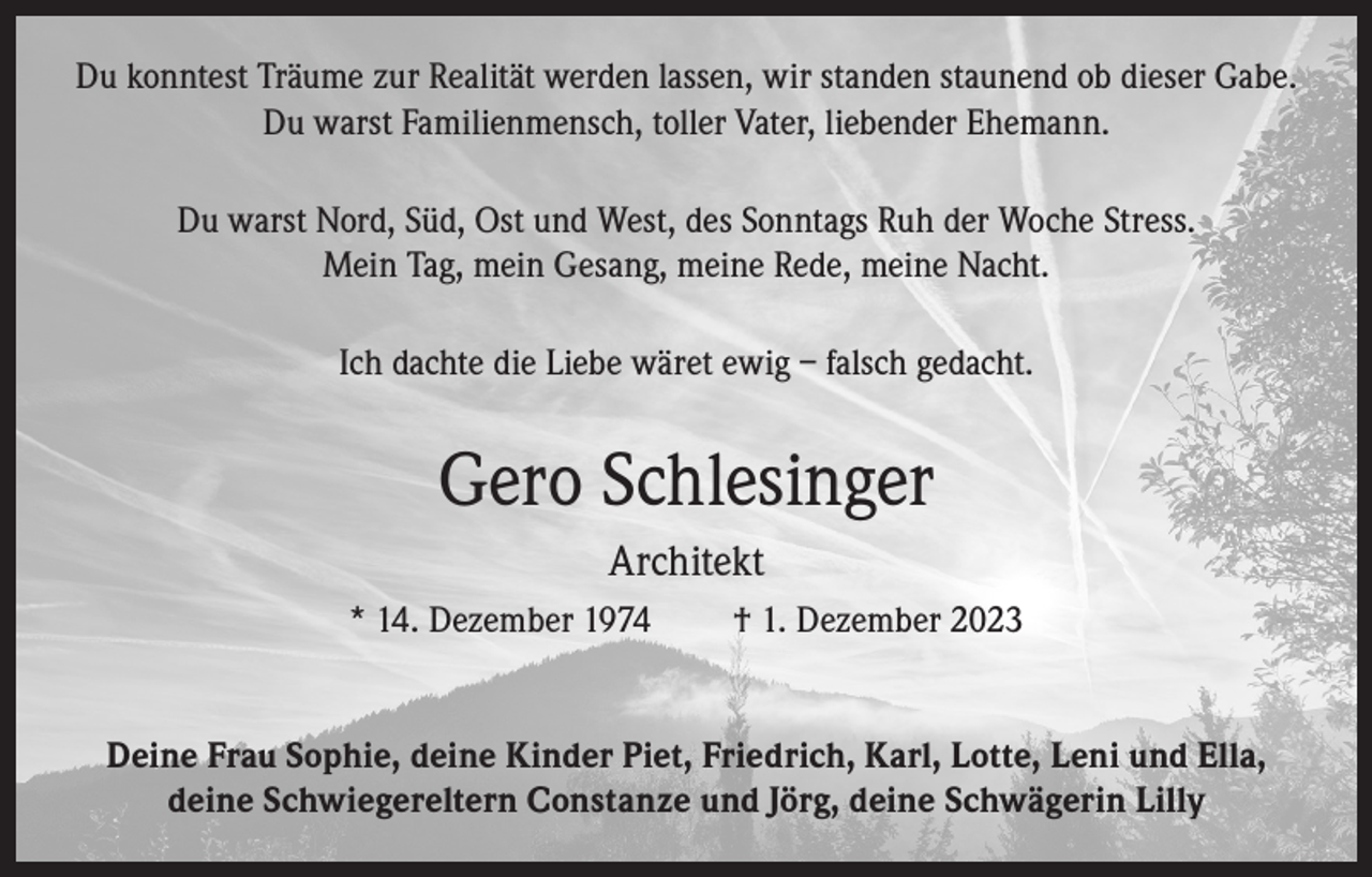 <p>Du konntest Träume zur Realität werden lassen, wir standen staunend ob dieser Gabe.<br />Du warst Familienmensch, toller Vater, liebender Ehemann.<br />Du warst Nord, Süd, Ost und West, des Sonntags Ruh der Woche Stress.<br />Mein Tag, mein Gesang, meine Rede, meine Nacht.<br />Ich dachte die Liebe wäret ewig – falsch gedacht.</p><p>Gero Schlesinger<br />Architekt<br />* 14. Dezember 1974</p><p>† 1. Dezember 2023</p><p>Deine Frau Sophie, deine Kinder Piet, Friedrich, Karl, Lotte, Leni und Ella,<br />deine Schwiegereltern Constanze und Jörg, deine Schwägerin Lilly</p>