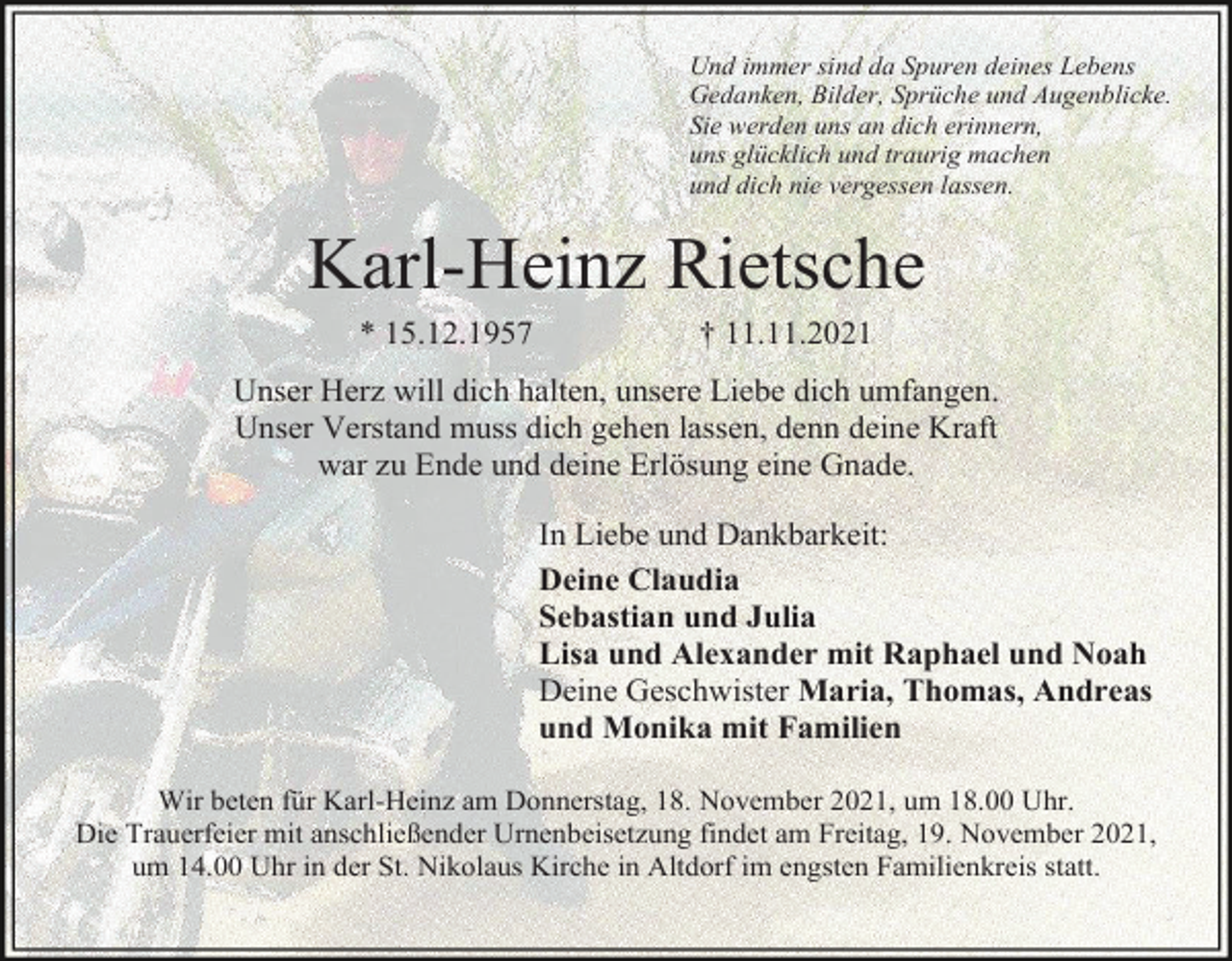 <p>Und immer sind da Spuren deines Lebens<br />Gedanken, Bilder, Sprüche und Augenblicke.<br />Sie werden uns an dich erinnern,<br />uns glücklich und traurig machen<br />und dich nie vergessen lassen.</p><p>Karl-Heinz Rietsche<br />* 15.12.1957</p><p>† 11.11.2021</p><p>Unser Herz will dich halten, unsere Liebe dich umfangen.<br />Unser Verstand muss dich gehen lassen, denn deine Kraft<br />war zu Ende und deine Erlösung eine Gnade.<br />In Liebe und Dankbarkeit:<br />Deine Claudia<br />Sebastian und Julia<br />Lisa und Alexander mit Raphael und Noah<br />Deine Geschwister Maria, Thomas, Andreas<br />und Monika mit Familien<br />Wir beten für Karl-Heinz am Donnerstag, 18. November 2021, um 18.00 Uhr.<br />Die Trauerfeier mit anschließender Urnenbeisetzung findet am Freitag, 19. November 2021,<br />um 14.00 Uhr in der St. Nikolaus Kirche in Altdorf im engsten Familienkreis statt.</p>