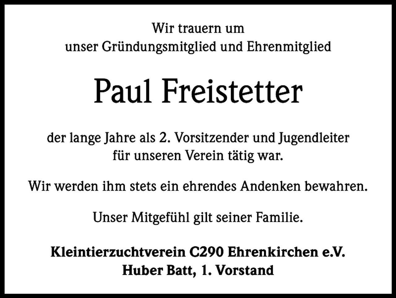 <p>Wir trauern um<br />unser Gründungsmitglied und Ehrenmitglied</p><p>Paul Freistetter<br />der lange Jahre als 2. Vorsitzender und Jugendleiter<br />für unseren Verein tätig war.<br />Wir werden ihm stets ein ehrendes Andenken bewahren.<br />Unser Mitgefühl gilt seiner Familie.<br />Kleintierzuchtverein C290 Ehrenkirchen e.V.<br />Huber Batt, 1. Vorstand</p>