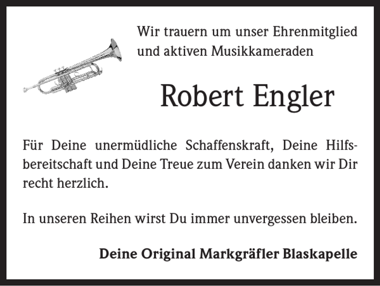 <p>Wir trauern um unser Ehrenmitglied<br />und aktiven Musikkameraden</p><p>Robert Engler<br />Für Deine unermüdliche Schaffenskraft, Deine Hilfs­<br />bereitschaft und Deine Treue zum Verein danken wir Dir<br />recht herzlich.<br />In unseren Reihen wirst Du immer unvergessen bleiben.<br />Deine Original Markgräfler Blaskapelle</p>