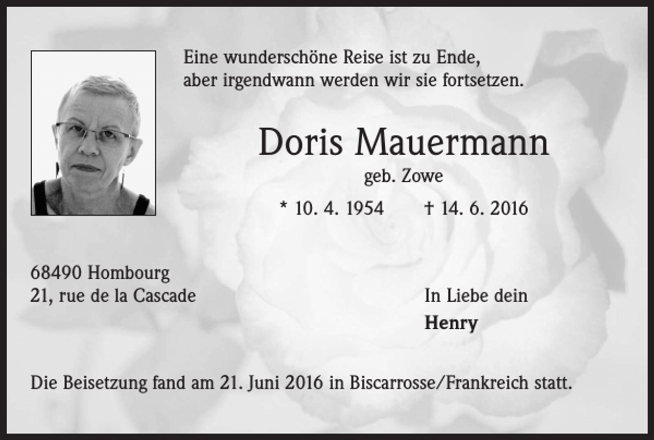 <p>Eine wunderschöne Reise ist zu Ende,<br />aber irgendwann werden wir sie fortsetzen.</p><p>Doris Mauermann<br />geb. Zowe</p><p>* 10. 4. 1954 † 14. 6. 2018490 Hombourg<br />21, rue de la Cascade</p><p>In Liebe dein<br />Henry</p><p>Die Beisetzung fand am 21. Juni 2016 in Biscarrosse/Frankreich statt.</p>