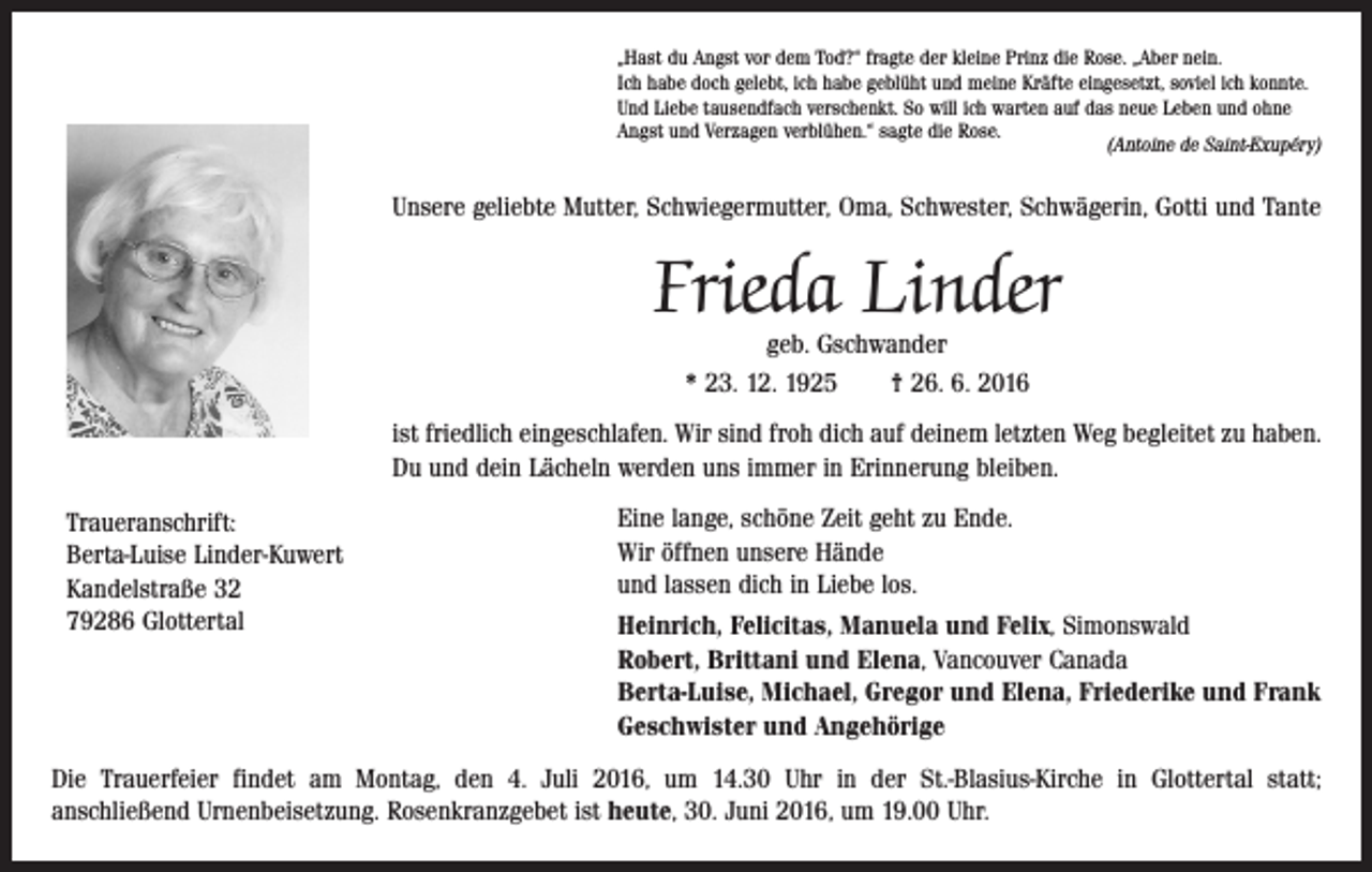 <p>„Hast du Angst vor dem Tod?“ fragte der kleine Prinz die Rose. „Aber nein.<br />Ich habe doch gelebt, ich habe geblüht und meine Kräfte eingesetzt, soviel ich konnte.<br />Und Liebe tausendfach verschenkt. So will ich warten auf das neue Leben und ohne<br />Angst und Verzagen verblühen.“ sagte die Rose.<br />(Antoine de Saint-Exupéry)</p><p>Unsere geliebte Mutter, Schwiegermutter, Oma, Schwester, Schwägerin, Gotti und Tante</p><p>Frieda Linder<br />geb. Gschwander<br />* 23. 12. 1925 † 26. 6. 2016</p><p>ist friedlich eingeschlafen. Wir sind froh dich auf deinem letzten Weg begleitet zu haben.<br />Du und dein Lächeln werden uns immer in Erinnerung bleiben.<br />Traueranschrift:<br />Berta-Luise Linder-Kuwert<br />Kandelstraße 32<br />79286 Glottertal</p><p>Eine lange, schöne Zeit geht zu Ende.<br />Wir öffnen unsere Hände<br />und lassen dich in Liebe los.<br />Heinrich, Felicitas, Manuela und Felix, Simonswald<br />Robert, Brittani und Elena, Vancouver Canada<br />Berta-Luise, Michael, Gregor und Elena, Friederike und Frank<br />Geschwister und Angehörige</p><p>Die Trauerfeier findet am Montag, den 4. Juli 2016, um 14.30 Uhr in der St.-Blasius-Kirche in Glottertal statt;<br />anschließend Urnenbeisetzung. Rosenkranzgebet ist heute, 30. Juni 2016, um 19.00 Uhr.</p>