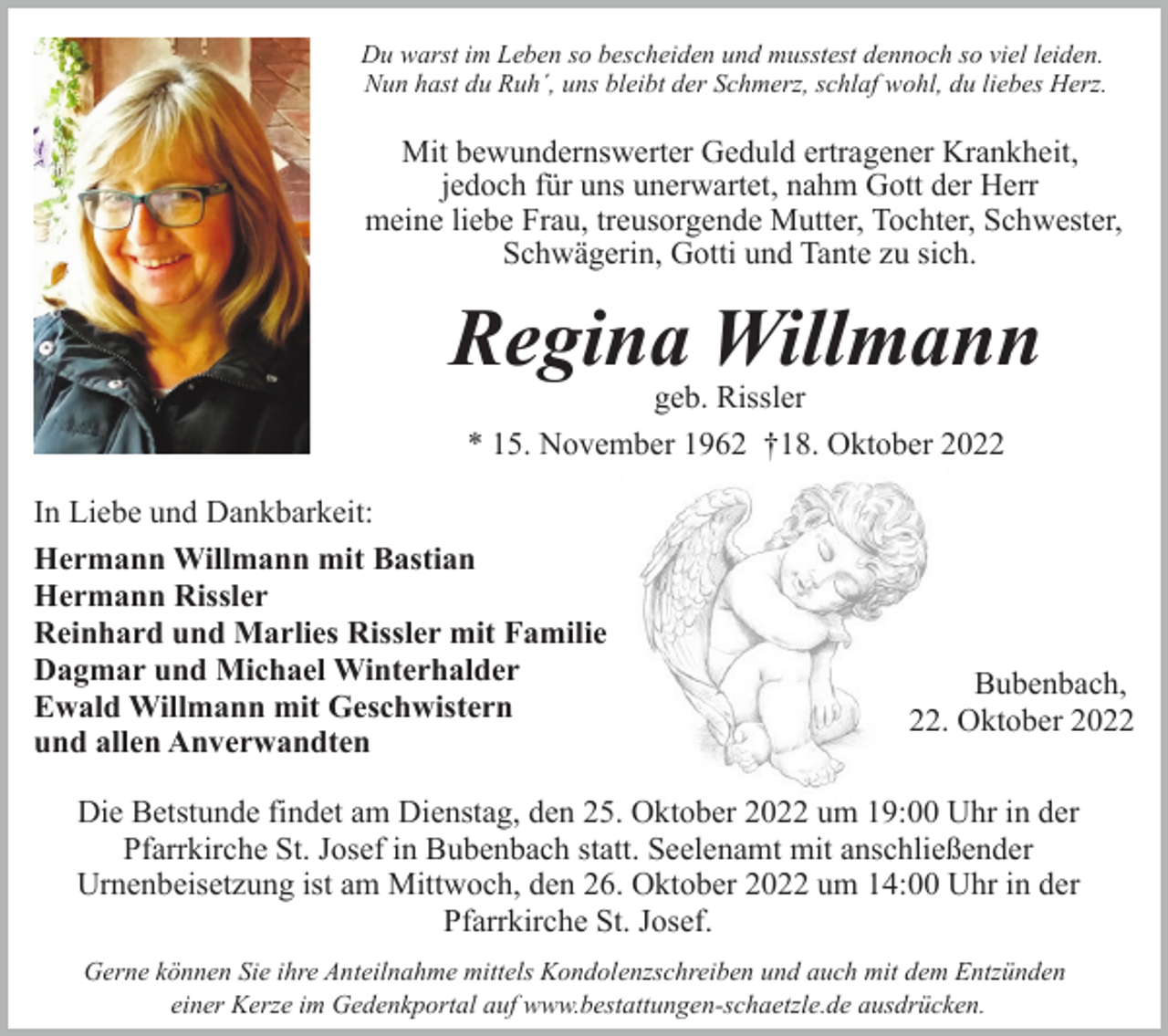 <p>Du warst im Leben so bescheiden und musstest dennoch so viel leiden.<br />Nun hast du Ruh´, uns bleibt der Schmerz, schlaf wohl, du liebes Herz.</p><p>Mit bewundernswerter Geduld ertragener Krankheit,<br />jedoch für uns unerwartet, nahm Gott der Herr<br />meine liebe Frau, treusorgende Mutter, Tochter, Schwester,<br />Schwägerin, Gotti und Tante zu sich.</p><p>Regina Willmann<br />geb. Rissler<br />* 15. November 1962 †18. Oktober 2022</p><p>In Liebe und Dankbarkeit:<br />Hermann Willmann mit Bastian<br />Hermann Rissler<br />Reinhard und Marlies Rissler mit Familie<br />Dagmar und Michael Winterhalder<br />Ewald Willmann mit Geschwistern<br />und allen Anverwandten</p><p>Bubenbach,<br />22. Oktober 2022</p><p>Die Betstunde findet am Dienstag, den 25. Oktober 2022 um 19:00 Uhr in der<br />Pfarrkirche St. Josef in Bubenbach statt. Seelenamt mit anschließender<br />Urnenbeisetzung ist am Mittwoch, den 26. Oktober 2022 um 14:00 Uhr in der<br />Pfarrkirche St. Josef.<br />Gerne können Sie ihre Anteilnahme mittels Kondolenzschreiben und auch mit dem Entzünden<br />einer Kerze im Gedenkportal auf www.bestattungen-schaetzle.de ausdrücken.</p>