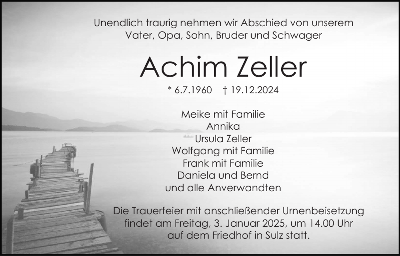 <p>Unendlich traurig nehmen wir Abschied von unserem<br />Vater, Opa, Sohn, Bruder und Schwager</p><p>Achim Zeller<br />* 6.7.1960</p><p>† 19.12.2024</p><p>Meike mit Familie<br />Annika<br />Ursula Zeller<br />Wolfgang mit Familie<br />Frank mit Familie<br />Daniela und Bernd<br />und alle Anverwandten<br />Die Trauerfeier mit anschließender Urnenbeisetzung<br />findet am Freitag, 3. Januar 2025, um 14.00 Uhr<br />auf dem Friedhof in Sulz statt.</p>