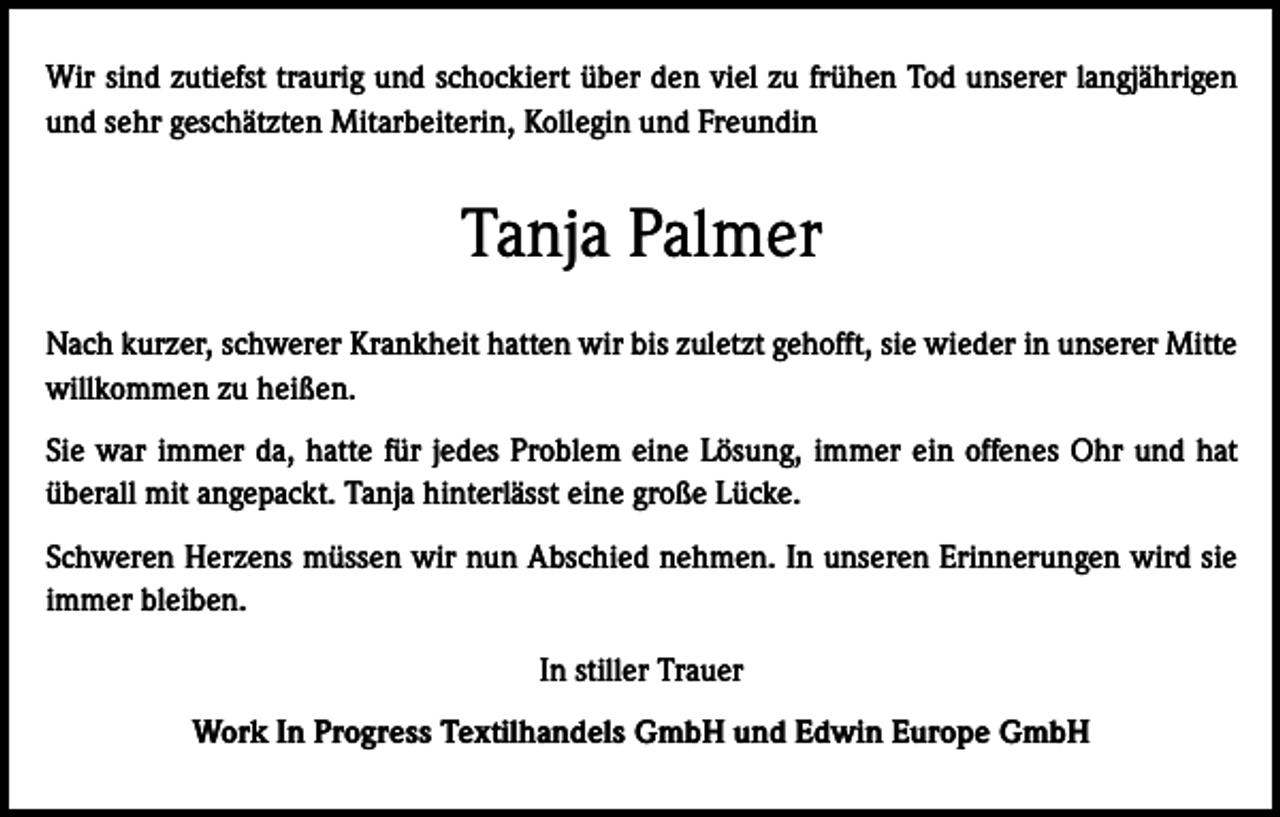 <p>Wir sind zutiefst traurig und schockiert über den viel zu frühen Tod unserer langjährigen<br />und sehr geschätzten Mitarbeiterin, Kollegin und Freundin</p><p>Tanja Palmer<br />Nach kurzer, schwerer Krankheit hatten wir bis zuletzt gehofft, sie wieder in unserer Mitte<br />willkommen zu heißen.<br />Sie war immer da, hatte für jedes Problem eine Lösung, immer ein offenes Ohr und hat<br />überall mit angepackt. Tanja hinterlässt eine große Lücke.<br />Schweren Herzens müssen wir nun Abschied nehmen. In unseren Erinnerungen wird sie<br />immer bleiben.<br />In stiller Trauer<br />Work In Progress Textilhandels GmbH und Edwin Europe GmbH</p>