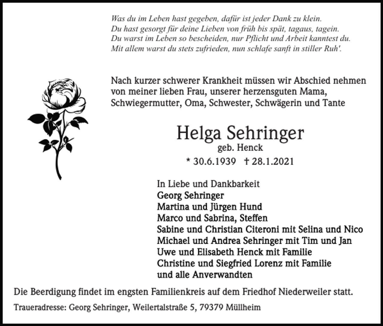 <p>Was du im Leben hast gegeben, dafür ist jeder Dank zu klein.<br />Du hast gesorgt für deine Lieben von früh bis spät, tagaus, tagein.<br />Du warst im Leben so bescheiden, nur Pflicht und Arbeit kanntest du.<br />Mit allem warst du stets zufrieden, nun schlafe sanft in stiller Ruh'.</p><p>Nach kurzer schwerer Krankheit müssen wir Abschied nehmen<br />von meiner lieben Frau, unserer herzensguten Mama,<br />Schwiegermutter, Oma, Schwester, Schwägerin und Tante</p><p>Helga Sehringer<br />geb. Henck<br />* 30.6.1939 † 28.1.2021<br />In Liebe und Dankbarkeit</p><p>Die Beerdigung findet im engsten Familienkreis auf dem Friedhof Niederweiler statt.<br />Traueradresse: Georg Sehringer, Weilertalstraße 5, 79379 Müllheim</p>
